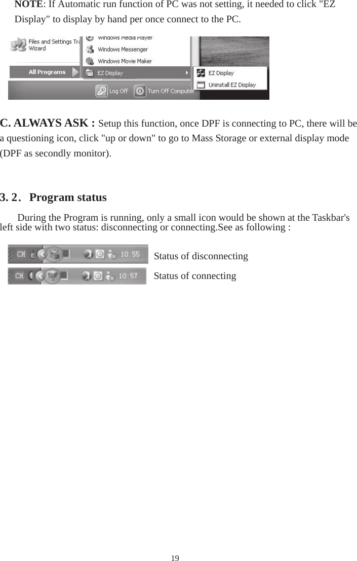 19C. ALWAYS ASK : Setup this function, once DPF is connecting to PC, there will be a questioning icon, click &quot;up or down&quot; to go to Mass Storage or external display mode (DPF as secondly monitor). 3. 2．Program status During the Program is running, only a small icon would be shown at the Taskbar&apos;s left side with two status: disconnecting or connecting.See as following : Status of disconnecting Status of connectingNOTE: If Automatic run function of PC was not setting, it needed to click &quot;EZ Display&quot; to display by hand per once connect to the PC. 