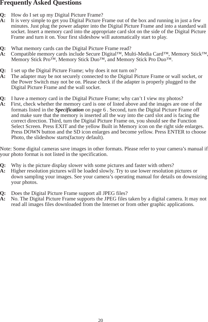 20Frequently Asked Questions Q:    How do I set up my Digital Picture Frame? A:  It is very simple to get you Digital Picture Frame out of the box and running in just a few minutes. Just plug the power adapter into the Digital Picture Frame and into a standard wall socket. Insert a memory card into the appropriate card slot on the side of the Digital Picture Frame and turn it on. Your first slideshow will automatically start to play. Q:  What memory cards can the Digital Picture Frame read? A:  Compatible memory cards include Secure Digital™, Multi-Media Card™, Memory Stick™, Memory Stick Pro™, Memory Stick Duo™, and Memory Stick Pro Duo™. Q:   I set up the Digital Picture Frame; why does it not turn on? A:  The adapter may be not securely connected to the Digital Picture Frame or wall socket, or the Power Switch may not be on. Please check if the adapter is properly plugged to the Digital Picture Frame and the wall socket. Q:  I have a memory card in the Digital Picture Frame; why can’t I view my photos? A:  First, check whether the memory card is one of listed above and the images are one of the formats listed in the Specification on page 6 . Second, turn the Digital Picture Frame off and make sure that the memory is inserted all the way into the card slot and is facing the correct direction. Third, turn the Digital Picture Frame on, you should see the Function Select Screen. Press EXIT and the yellow Built in Memory icon on the right side enlarges. Press DOWN button and the SD icon enlarges and become yellow. Press ENTER to choose Photo, the slideshow starts(factory default). Note: Some digital cameras save images in other formats. Please refer to your camera’s manual if your photo format is not listed in the specification. Q:  Why is the picture display slower with some pictures and faster with others? A:   Higher resolution pictures will be loaded slowly. Try to use lower resolution pictures or down sampling your images. See your camera’s operating manual for details on downsizing your photos. Q:  Does the Digital Picture Frame support all JPEG files? A:  No. The Digital Picture Frame supports the JPEG files taken by a digital camera. It may not read all images files downloaded from the Internet or from other graphic applications. 