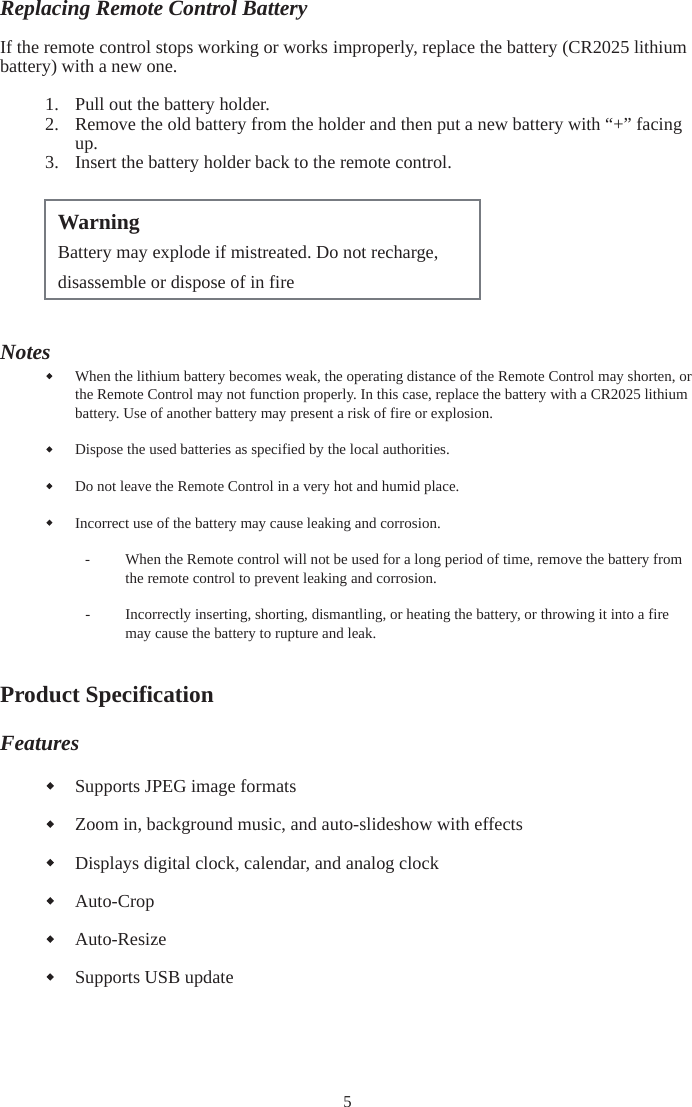 5Replacing Remote Control BatteryIf the remote control stops working or works improperly, replace the battery (CR2025 lithium battery) with a new one. 1. Pull out the battery holder. 2. Remove the old battery from the holder and then put a new battery with “+” facing up.3. Insert the battery holder back to the remote control. NotesWhen the lithium battery becomes weak, the operating distance of the Remote Control may shorten, or the Remote Control may not function properly. In this case, replace the battery with a CR2025 lithium battery. Use of another battery may present a risk of fire or explosion. Dispose the used batteries as specified by the local authorities. Do not leave the Remote Control in a very hot and humid place. Incorrect use of the battery may cause leaking and corrosion. - When the Remote control will not be used for a long period of time, remove the battery from the remote control to prevent leaking and corrosion. -Incorrectly inserting, shorting, dismantling, or heating the battery, or throwing it into a fire may cause the battery to rupture and leak. Product Specification Features Supports JPEG image formats Zoom in, background music, and auto-slideshow with effects Displays digital clock, calendar, and analog clock Auto-CropAuto-Resize Supports USB update Warning Battery may explode if mistreated. Do not recharge, disassemble or dispose of in fire