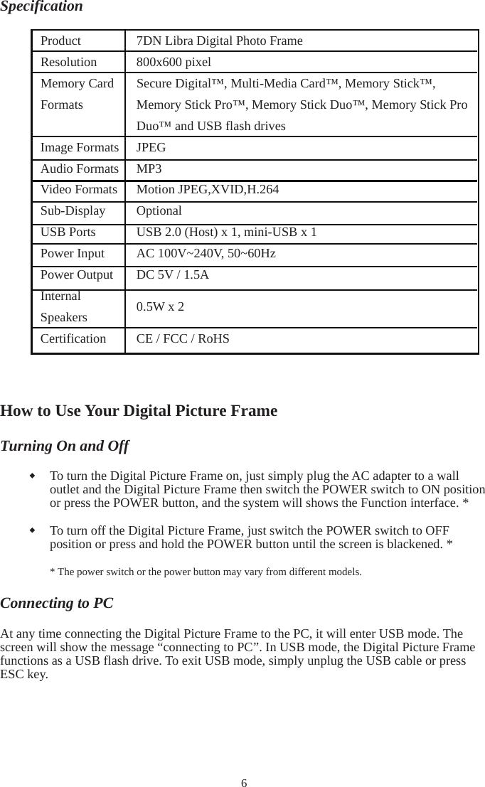 SpecificationHow to Use Your Digital Picture Frame Turning On and Off To turn the Digital Picture Frame on, just simply plug the AC adapter to a wall outlet and the Digital Picture Frame then switch the POWER switch to ON position or press the POWER button, and the system will shows the Function interface. * To turn off the Digital Picture Frame, just switch the POWER switch to OFF position or press and hold the POWER button until the screen is blackened. * * The power switch or the power button may vary from different models. Connecting to PC At any time connecting the Digital Picture Frame to the PC, it will enter USB mode. The screen will show the message “connecting to PC”. In USB mode, the Digital Picture Frame functions as a USB flash drive. To exit USB mode, simply unplug the USB cable or press ESC key. 6Product 7DN Libra Digital Photo Frame Resolution 800x600 pixel Memory Card FormatsSecure Digital™, Multi-Media Card™, Memory Stick™, Memory Stick Pro™, Memory Stick Duo™, Memory Stick Pro Duo™ and USB flash drives Image Formats  JPEG Audio Formats MP3   Video Formats Motion JPEG,XVID,H.264Sub-Display  Optional USB Ports  USB 2.0 (Host) x 1, mini-USB x 1 Power Input  AC 100V~240V, 50~60Hz   Power Output  DC 5V / 1.5A InternalSpeakers 0.5W x 2 Certification  CE / FCC / RoHS 