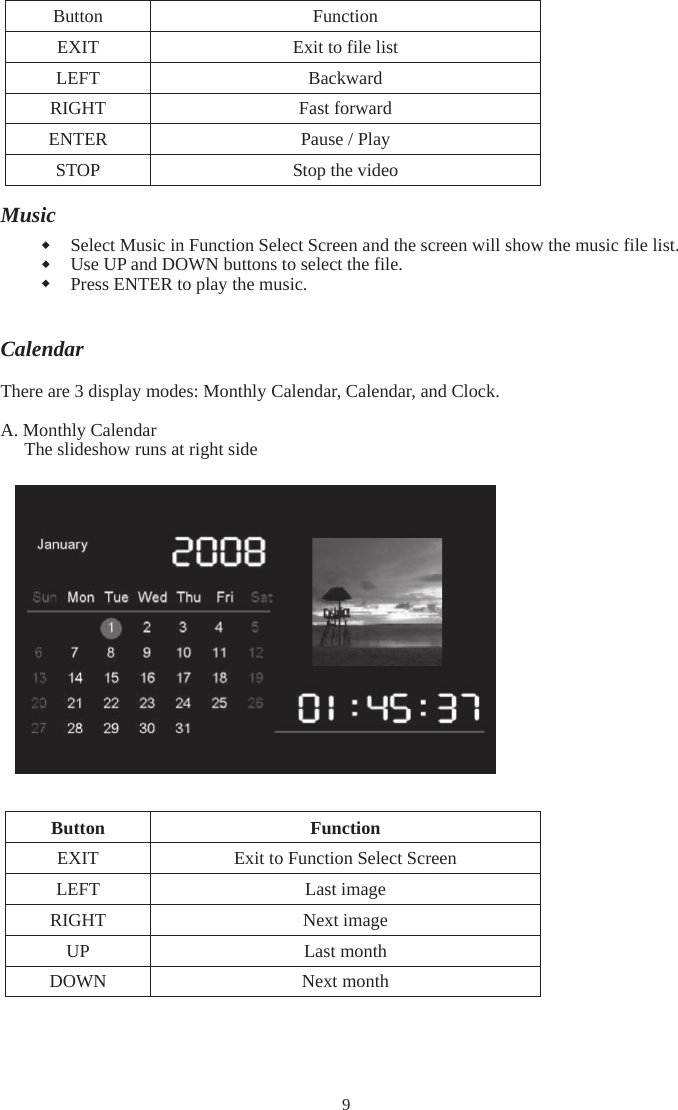 9 noitcnuF nottuB tsil elif ot tixE TIXE drawkcaB TFEL drawrof tsaF THGIR yalP / esuaP RETNE oediv eht potS POTSMusicSelect Music in Function Select Screen and the screen will show the music file list. Use UP and DOWN buttons to select the file. Press ENTER to play the music. CalendarThere are 3 display modes: Monthly Calendar, Calendar, and Clock.   A. Monthly Calendar The slideshow runs at right side  noitcnuF nottuBEXIT  Exit to Function Select Screen  egami tsaL TFEL egami txeN THGIR htnom tsaL PU htnom txeN NWOD