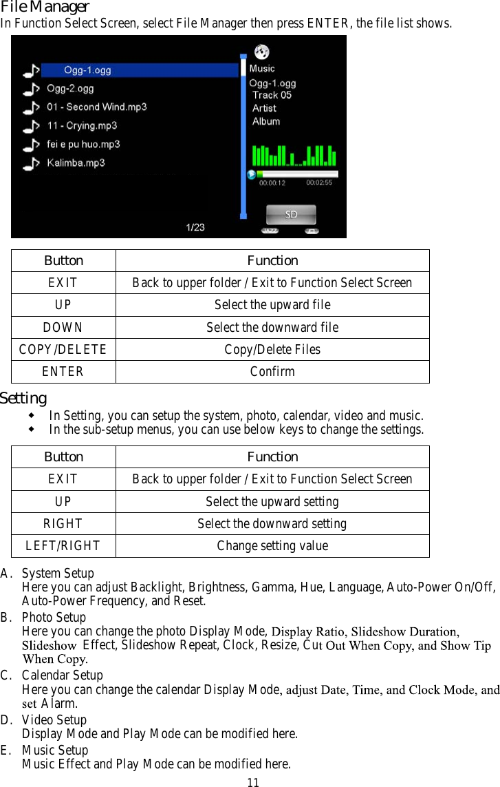 11File ManagerIn Function Select Screen, select File Manager then press ENTER, the file list shows.noitcnuFnottuBEXIT Back to upper folder / Exit to Function Select ScreenelifdrawpuehttceleSPUDOWN Select the downward fileCOPY/DELETE Copy/Delete FilesmrifnoCRETNESettingIn Setting, you can setup the system, photo, calendar, video and music.In the sub-setup menus, you can use below keys to change the settings.noitcnuFnottuBEXIT Back to upper folder / Exit to Function Select ScreenUP Select the upward settingRIGHT Select the downward settingLEFT/RIGHT Change setting valueA. System SetupHere you can adjust Backlight, Brightness, Gamma, Hue, Language, Auto-Power On/Off,Auto-Power Frequency, and Reset.B. Photo SetupHere you can change the photo Display Mode,Effect, Slideshow Repeat, Clock, Resize, CuC. Calendar SetupHere you can change the calendar Display ModeAlarm.D. Video SetupDisplay Mode and Play Mode can be modified here.E. Music SetupMusic Effect and Play Mode can be modified here.