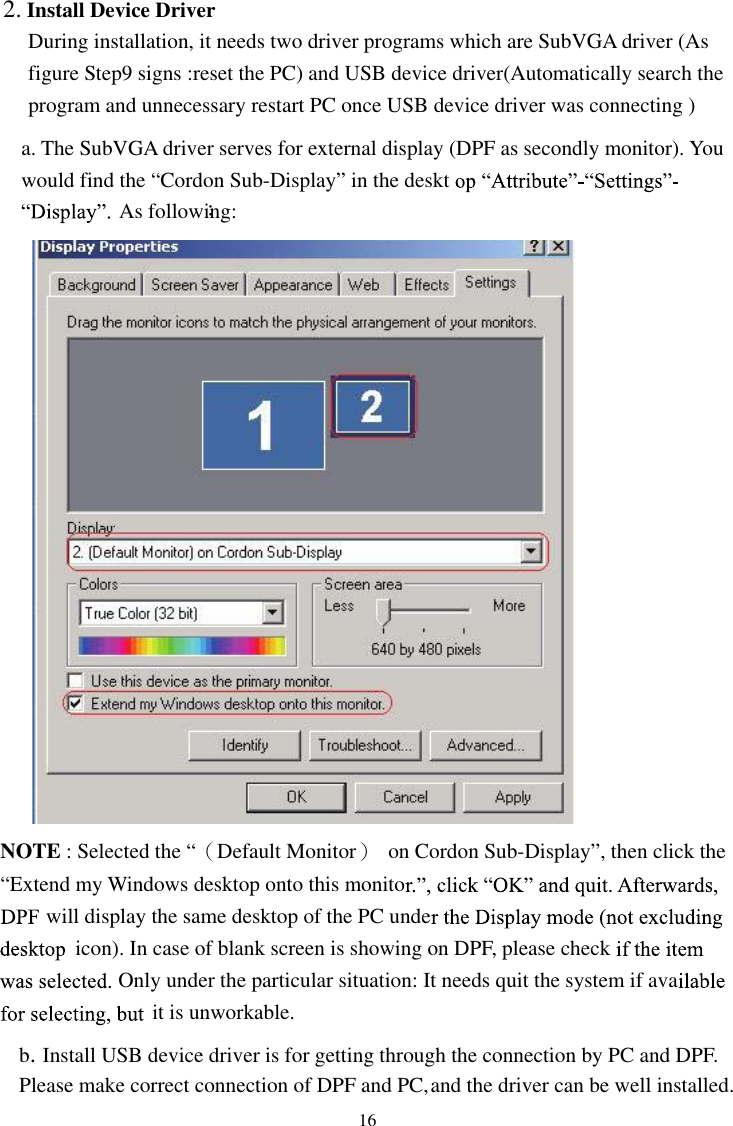 16During installation, it needs two driver programs which are SubVGA driver (As figure Step9 signs :reset the PC) and USB device driver(Automatically search the program and unnecessary restart PC once USB device driver was connecting ) a. The SubVGA driver serves for external display (DPF as secondly monitor). You would find the “Cordon Sub-Display” in the desktAs following:：NOTE : Selected the “（Default Monitor）  on Cordon Sub-Display”, then click the “Extend my Windows desktop onto this monitowill display the same desktop of the PC undeicon). In case of blank screen is showing on DPF, please checkOnly under the particular situation: It needs quit the system if avait is unworkable. b.Install USB device driver is for getting through the connection by PC and DPF. Please make correct connection of DPF and PC, and the driver can be well installed.   2. Install Device Driver
