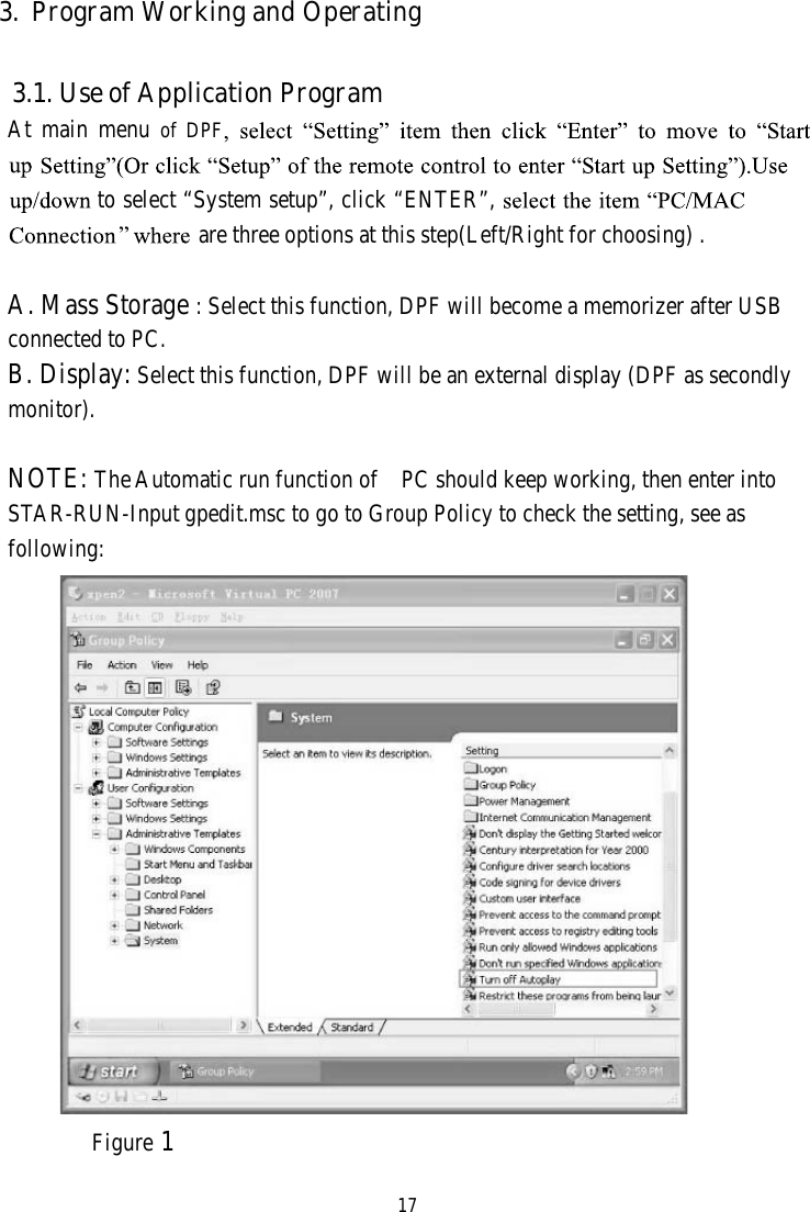 173. Program Working and Operating3.1. Use of Application ProgramAt main menu of DPFto select “System setup”, click “ENTER”,are three options at this step(Left/Right for choosing) .A.Mass Storage: Select this function, DPF will become a memorizer after USBconnected to PC.B. Display: Select this function, DPF will be an external display (DPF as secondlymonitor).NOTE: TheAutomatic run function of PC should keep working, then enter intoSTAR-RUN-Input gpedit.msc to go to Group Policy to check the setting, see asfollowing:Figure 1