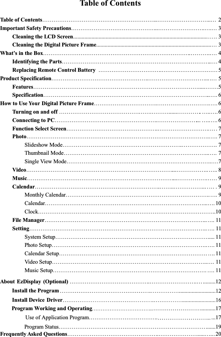 Table of ContentsTable of Contents……………………………………………………..………………………..… 2Important Safety Precautions………………………………………..…………………….….… 3Cleaning the LCD Screen................................................................................................ 3Cleaning the Digital Picture Frame.................................................................................…3What’sintheBox…………………………………………………………………….………..…4Identifying the Parts……………………………………………………………………..…4Replacing Remote Control Battery …………………………….………………………… 5Product Specification…………………………………………….…………………………....… 5Features…………………………………………………………………………….....…….5Specification……………………………………………………………………………..…. 6How to UseYo u rDigital Picture Frame…………………………….……………………….…. 6Turning on and off………………………………………….………......………….…..….6Connecting to PC……………………………………………….…………………...…..…. 6Function Select Screen………………………………………….……………………….Photo……………………………………………………………………………………..…. 7Slideshow Mode……………………………………………………….………………. 7Thumbnail Mode…………………………………………………………………...…. 7Single View Mode…………………………………………………………………..….7Video……………………………………………………………………...……………..….. 8Music……………………………………………………………………...……………. …. 9Calendar………………………………………………………….……..……………... … . 9Monthly Calendar…………………………………………………………………..…. 9Calendar…………………………………………………………………………...…. 10Clock…………………………………………………………………………………..10File Manager…………………………………………………………………………...…. 11Setting…………………………………………………………………………………..…. 11System Setup………………………………………………………………………..... 11Photo Setup………………………………………………………………………..…. 11Calendar Setup……………………………………………………………………. …. 11Video Setup………………………………………………………………………..…. 11Music Setup………………………………………………………………………. ….11About EzDisplay (Optional) …………………………………….…………………….….........12        Install the Program        Install Device Driver          Program Working and Operating……………………...........17Use of Application Program………………………………. ...17Program Status…………………………………………………………………….......19Frequently Asked Questions………………………………………….………………….....….. 20….7...