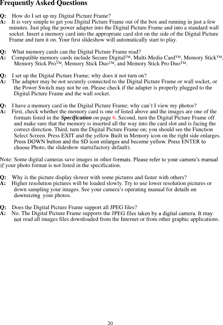   20Frequently Asked Questions Q:    How do I set up my Digital Picture Frame? A:  It is very simple to get you Digital Picture Frame out of the box and running in just a few minutes. Just plug the power adapter into the Digital Picture Frame and into a standard wall socket. Insert a memory card into the appropriate card slot on the side of the Digital Picture Frame and turn it on. Your first slideshow will automatically start to play. Q:  What memory cards can the Digital Picture Frame read? A:  Compatible memory cards include Secure Digital™, Multi-Media Card™, Memory Stick™, Memory Stick Pro™, Memory Stick Duo™, and Memory Stick Pro Duo™. Q:   I set up the Digital Picture Frame; why does it not turn on? A:  The adapter may be not securely connected to the Digital Picture Frame or wall socket, or the Power Switch may not be on. Please check if the adapter is properly plugged to the Digital Picture Frame and the wall socket. Q:  I have a memory card in the Digital Picture Frame; why can’t I view my photos? A:  First, check whether the memory card is one of listed above and the images are one of the formats listed in the Specification on page 6. Second, turn the Digital Picture Frame off   and make sure that the memory is inserted all the way into the card slot and is facing the correct direction. Third, turn the Digital Picture Frame on; you should see the Function Select Screen. Press EXIT and the yellow Built in Memory icon on the right side enlarges. Photo, the slideshow starts(factory default). Note: Some digital cameras save images in other foyour photo format is not listed in the specification. Q:  Why is the picture display slower with some pictures and faster with others? A:   Higher resolution pictures will be loaded slowly. Try to use lower resolution pictures or down sampling your images. See your camera’s operating manual for your photos. Q:  Does the Digital Picture Frame support all JPEG files? A:  No. The Digital Picture Frame supports the Jread all images files downloaded from the Internet or from other graphic applications. 