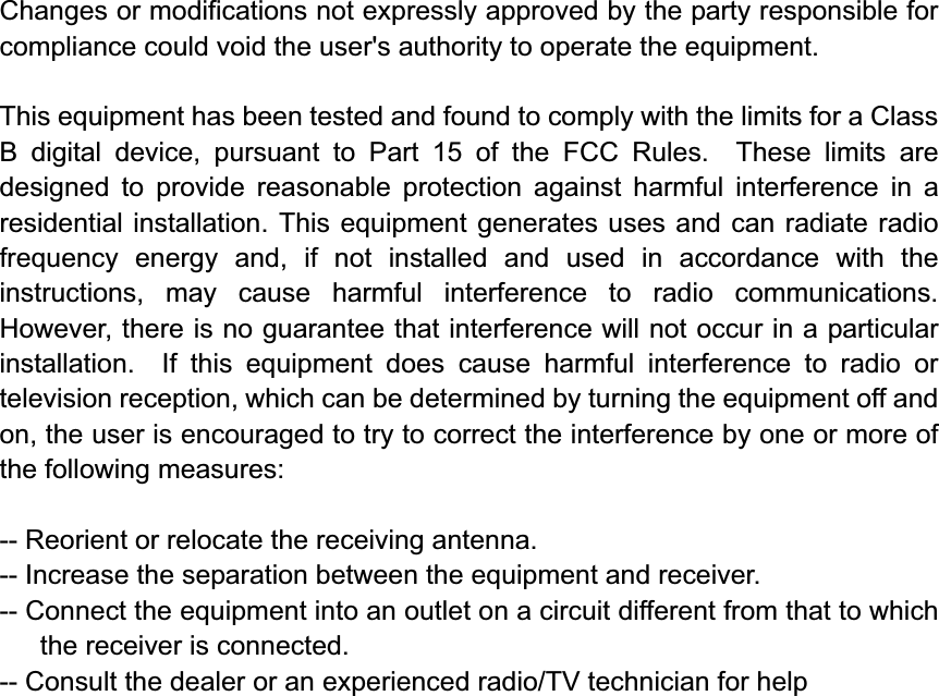 Changes or modifications not expressly approved by the party responsible for compliance could void the user&apos;s authority to operate the equipment. This equipment has been tested and found to comply with the limits for a Class B digital device, pursuant to Part 15 of the FCC Rules.  These limits are designed to provide reasonable protection against harmful interference in a residential installation. This equipment generates uses and can radiate radio frequency energy and, if not installed and used in accordance with the instructions, may cause harmful interference to radio communications.  However, there is no guarantee that interference will not occur in a particular installation.  If this equipment does cause harmful interference to radio or television reception, which can be determined by turning the equipment off and on, the user is encouraged to try to correct the interference by one or more of the following measures:-- Reorient or relocate the receiving antenna.   -- Increase the separation between the equipment and receiver.     -- Connect the equipment into an outlet on a circuit different from that to which the receiver is connected.   -- Consult the dealer or an experienced radio/TV technician for help 