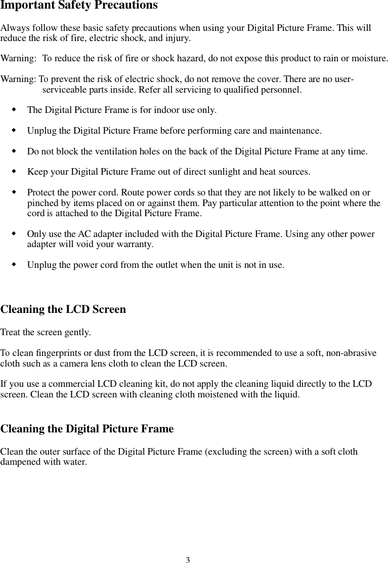3Important Safety PrecautionsAlways follow these basic safety precautions when using your Digital Picture Frame. This willreduce the risk of fire, electric shock, and injury.Warning:Toreduce the risk of fire or shock hazard, do not expose this product to rain or moisture.Warning:Toprevent the risk of electric shock, do not remove the cover. There are no user-serviceable parts inside. Refer all servicing to qualified personnel.The Digital Picture Frameisfor indoor use only.Unplug the Digital Picture Frame before performing care and maintenance.Do not block the ventilation holes on the back of the Digital Picture Frame at any time.Keep your Digital Picture Frame out of direct sunlight and heat sources.Protect the power cord. Route power cords so that they are not likely to be walked on orpinched by items placed on or against them. Pay particular attention to the point where thecordisattached to the Digital Picture Frame.Only use the AC adapter included with the Digital Picture Frame. Using any other poweradapter will void your warranty.Unplug the power cord from the outlet when the unitisnot in use.Cleaning the LCD ScreenTreat the screen gently.Toclean fingerprints or dust from the LCD screen,itisrecommended to use a soft, non-abrasivecloth suchasa camera lens cloth to clean the LCD screen.If you use a commercial LCD cleaning kit, do not apply the cleaning liquid directly to the LCDscreen. Clean the LCD screen with cleaning cloth moistened with the liquid.Cleaning the Digital Picture FrameClean the outer surface of the Digital Picture Frame (excluding the screen) with a soft clothdampened with water.