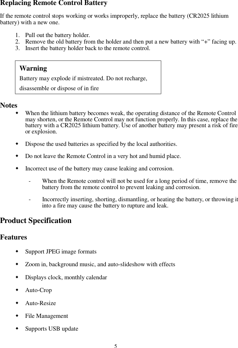 5Replacing Remote Control BatteryIf the remote control stops working or works improperly, replace the battery (CR2025 lithiumbattery) with a new one.1. Pull out the battery holder.2. Remove the old battery from the holder and then put a new battery with “+” facing up.3. Insert the battery holder back to the remote control.NotesWhen the lithium battery becomes weak, the operating distance of the Remote Controlmay shorten, or the Remote Control may not function properly. In this case, replace thebattery with a CR2025 lithium battery. Use of another battery may present a risk of fireor explosion.Dispose the used batteriesasspecified by the local authorities.Do not leave the Remote Control in a very hot and humid place.Incorrect use of the battery may cause leaking and corrosion.- When the Remote control will not be used for a long period of time, remove thebattery from the remote control to prevent leaking and corrosion.- Incorrectly inserting, shorting, dismantling, or heating the battery, or throwingitinto a fire may cause the battery to rupture and leak.Product SpecificationFeaturesSupport JPEG image formatsZoom in, background music, and auto-slideshow with effectsDisplays clock, monthly calendarAuto-CropAuto-ResizeFile ManagementSupports USB updateWarningBattery may explode if mistreated. Do not recharge,disassemble or dispose of in fire