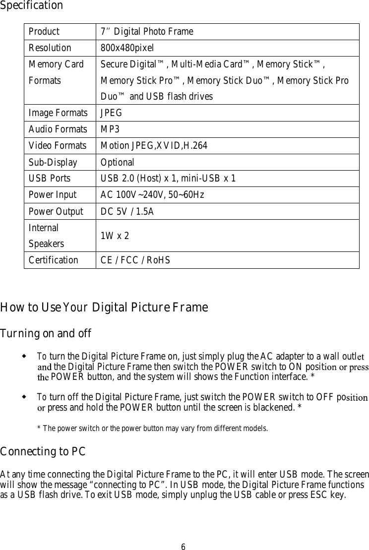 6SpecificationHowtoUseYourDigital Picture FrameTurning on and offToturn the Digital Picture Frame on, just simply plug theAC adapter to a wall outlthe Digital Picture Frame then switch the POWER switch to ON positPOWER button, and the system will shows the Function interface. *Toturn off the Digital Picture Frame, just switch the POWER switch to OFF popress and hold the POWER button until the screenisblackened. ** The power switch or the power button may vary from different models.Connecting to PCAtany time connecting the Digital Picture Frame to the PC,itwill enter USB mode. The screenwill show the message “connecting to PC”. InUSB mode, the Digital Picture Frame functionsasaUSB flash drive.Toexit USB mode, simply unplug the USB cable or press ESC key.Product7’’Digital Photo FrameResolution800x480pixelMemory CardFormatsSecure Digital™, Multi-Media Card™, Memory Stick™,Memory Stick Pro™, Memory Stick Duo™, Memory Stick ProDuo™ and USB flash drivesImage FormatsJPEGAudio FormatsMP3Video FormatsMotion JPEG,XVID,H.264Sub-DisplayOptionalUSB PortsUSB 2.0 (Host) x 1, mini-USB x 1Power InputAC 100V~240V, 50~60HzPower OutputDC 5V / 1.5AInternalSpeakers 1W x 2CertificationCE / FCC / RoHS