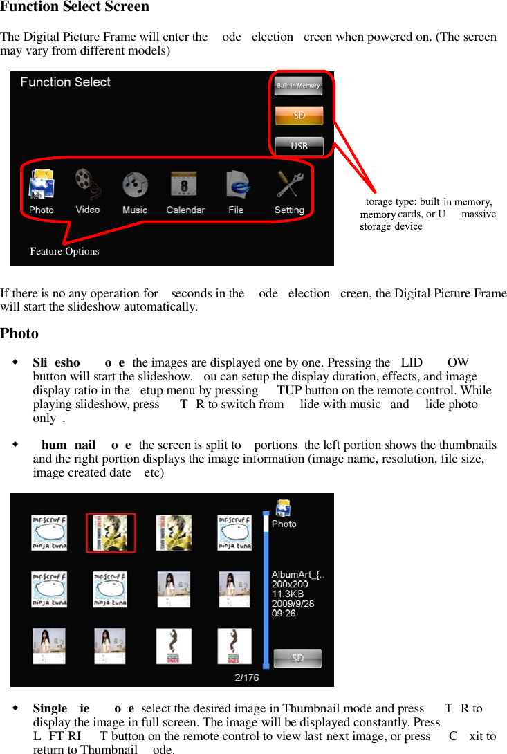 Function Select ScreenThe Digital Picture Frame will enter the ode election creen when powered on. (The screenmay vary from different models)If thereisno any operation for seconds in the ode election creen, the Digital Picture Framewill start the slideshow automatically.PhotoSli esho o e the images are displayed one by one. Pressing the LID OWbutton will start the slideshow. ou can setup the display duration, effects, and imagedisplay ratio in the etup menu by pressing TUP button on the remote control. Whileplaying slideshow, press T R to switch from lide with music and lide photoonly .hum nail o e the screenissplit to portions the left portion shows the thumbnailsand the right portion displays the image information (image name, resolution, file size,image created date etc)Single ie o e select the desired image in Thumbnail mode and press T R todisplay the image in full screen. The image will be displayed constantly. PressL FT RI T button on the remote control to view last next image, or press C xit toreturn to Thumbnail ode.Feature Optionstorage type: builtcards, or U mass