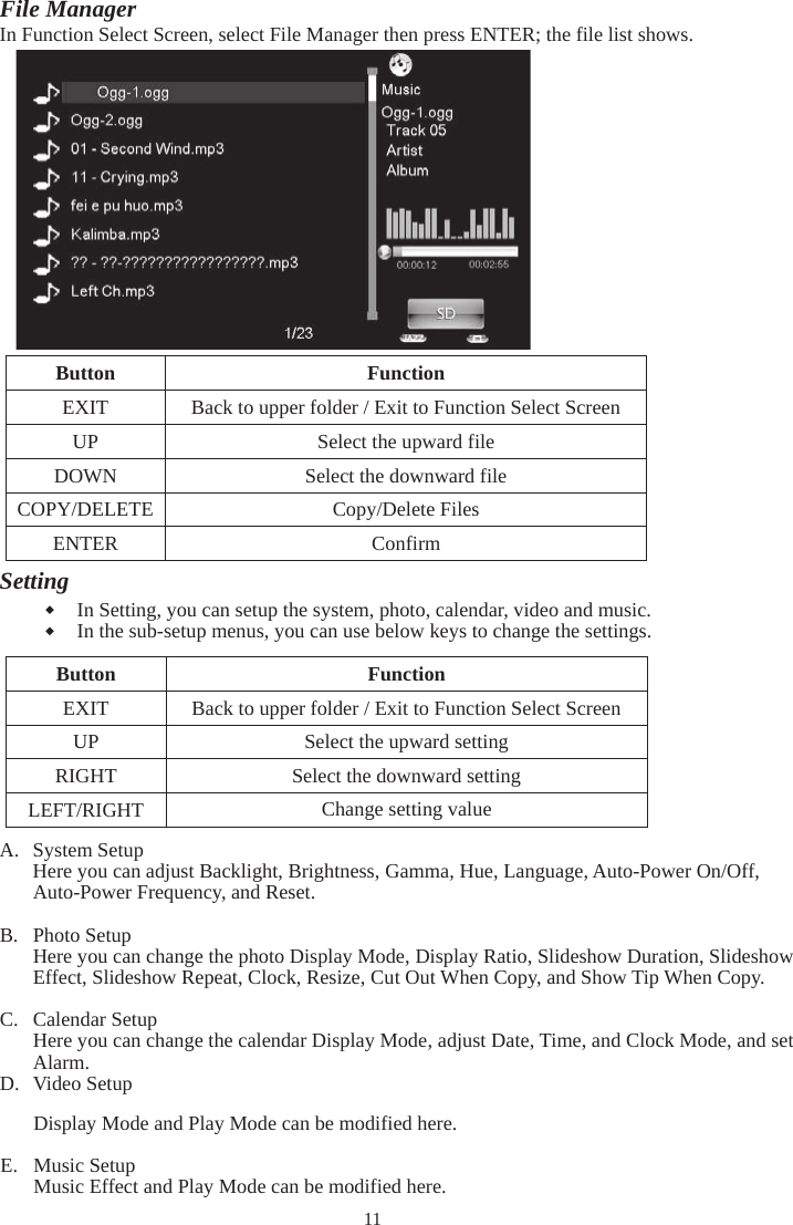 11File Manager In Function Select Screen, select File Manager then press ENTER; the file list shows.  noitcnuF nottuBEXIT  Back to upper folder / Exit to Function Select Screen  elif drawpu eht tceleS PUDOWN  Select the downward file COPY/DELETE  Copy/Delete Files  mrifnoC RETNESettingIn Setting, you can setup the system, photo, calendar, video and music.   In the sub-setup menus, you can use below keys to change the settings.  noitcnuF nottuBEXIT  Back to upper folder / Exit to Function Select Screen UP  Select the upward setting RIGHT  Select the downward setting LEFT/RIGHT Change setting valueA. System Setup Here you can adjust Backlight, Brightness, Gamma, Hue, Language, Auto-Power On/Off, Auto-Power Frequency, and Reset. B. Photo Setup Here you can change the photo Display Mode, Display Ratio, Slideshow Duration, Slideshow Effect, Slideshow Repeat, Clock, Resize, Cut Out When Copy, and Show Tip When Copy. C. Calendar Setup Here you can change the calendar Display Mode, adjust Date, Time, and Clock Mode, and set Alarm. D. Video Setup Display Mode and Play Mode can be modified here. E. Music Setup Music Effect and Play Mode can be modified here. 