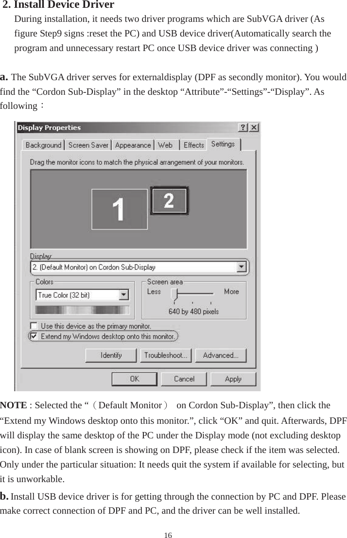 162. Install Device Driver During installation, it needs two driver programs which are SubVGA driver (As figure Step9 signs :reset the PC) and USB device driver(Automatically search the program and unnecessary restart PC once USB device driver was connecting ) a. The SubVGA driver serves for external display (DPF as secondly monitor). You would find the “Cordon Sub-Display” in the desktop “Attribute”-“Settings”-“Display”. As following：NOTE : Selected the “（Default Monitor）  on Cordon Sub-Display”, then click the “Extend my Windows desktop onto this monitor.”, click “OK” and quit. Afterwards, DPF will display the same desktop of the PC under the Display mode (not excluding desktop icon). In case of blank screen is showing on DPF, please check if the item was selected. Only under the particular situation: It needs quit the system if available for selecting, but it is unworkable. b.Install USB device driver is for getting through the connection by PC and DPF. Please make correct connection of DPF and PC, and the driver can be well installed.