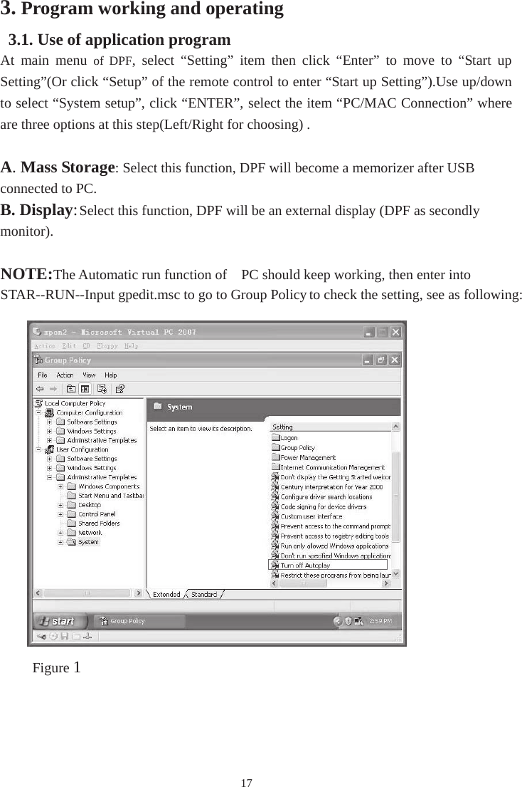 173. Program working and operating 3.1. Use of application program At  main  menu  of  DPF,  select  “Setting”  item  then  click  “Enter”  to  move  to  “Start  up Setting”(Or click “Setup” of the remote control to enter “Start up Setting”).Use up/down to select “System setup”, click “ENTER”, select the item “PC/MAC Connection” where are three options at this step(Left/Right for choosing) . A. Mass Storage: Select this function, DPF will become a memorizer after USB connected to PC. B. Display: Select this function, DPF will be an external display (DPF as secondly monitor).NOTE:The Automatic run function of  PC should keep working, then enter into STAR--RUN--Input gpedit.msc to go to Group Policyto check the setting, see as following: Figure 1（notice the red part）Figure 1