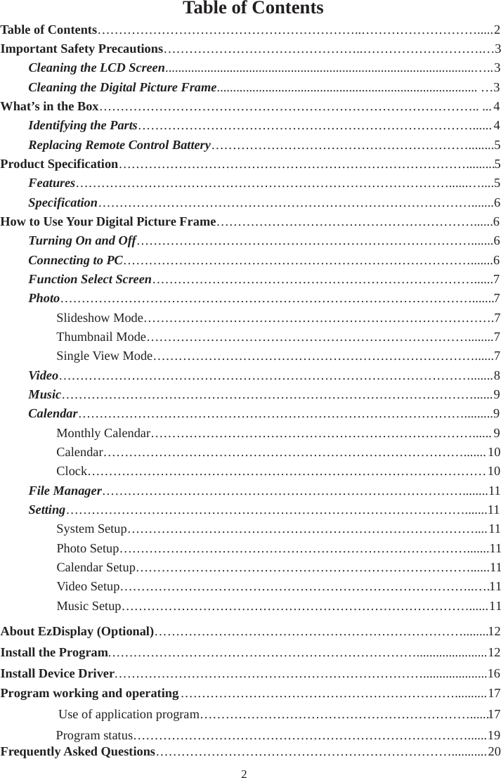 2Table of Contents Table of Contents……………………………………………………..……………………….....2 Important Safety Precautions………………………………………..……………………….…3Cleaning the LCD Screen................................................................................................…..3  Cleaning the Digital Picture Frame................................................................................. …3 What’s in the Box…………………………………………………………………………….. ...4 Identifying the Parts……………………………………………………………………......4  Replacing Remote Control Battery……………………………………………………........5Product Specification……………………………………………………………………….........5Features……………………………………………………………………………......…....5  Specification…………………………………………………………………………….......6How to Use Your Digital Picture Frame……………………………………………………......6 Turning On and Off…………………………………………………………………….......6  Connecting to PC……………………………………………………………………….......6   Function Select Screen…………………………………………………………………......7 Photo…………………………………………………………………………………….......7   Slideshow Mode……………………………………………………………………….7   Thumbnail Mode…………………………………………………………………........7   Single View Mode…………………………………………………………………......7 Video…………………………………………………………………………………….......8   Music……………………………………………………………………………………......9  Calendar……………………………………………………………………………….........9   Monthly Calendar…………………………………………………………………......9   Calendar………………………………………………………………………….......10   Clock…………………………………………………………………………………10 File Manager…………………………………………………………………………........11   Setting………………………………………………………………………………….......11   System Setup………………………………………………………………………....11   Photo Setup……………………………………………………………………….......11   Calendar Setup……………………………………………………………………......11   Video Setup………………………………………………………………………..….11   Music Setup………………………………………………………………………......11 About EzDisplay (Optional) ………………………………………………………………........12Install the Program………………………………………………………………......................12Install Device Driver………………………………………………………………....................16Program working and operating…………………………………………………………..........17Use of application program………………………………………………………......17 Program status……………………………………………………………………......19Frequently Asked Questions……………………………………………………………...........20