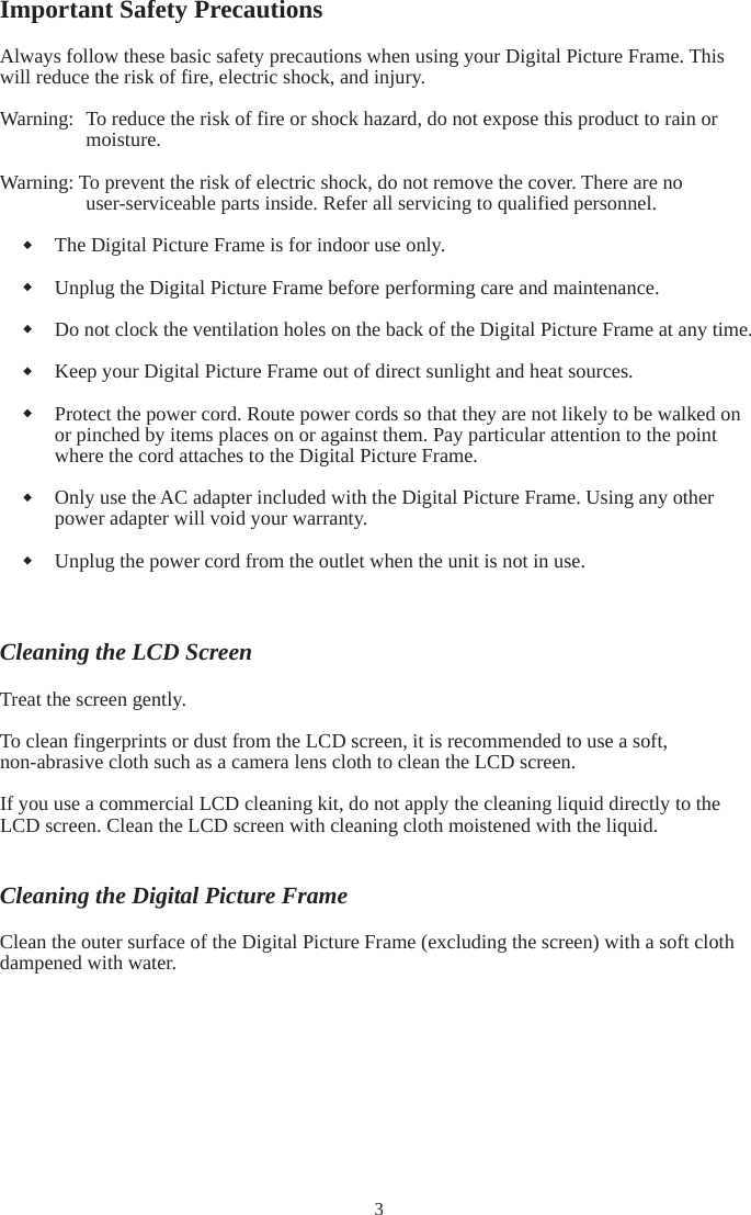 3Important Safety Precautions Always follow these basic safety precautions when using your Digital Picture Frame. This will reduce the risk of fire, electric shock, and injury. Warning:  To reduce the risk of fire or shock hazard, do not expose this product to rain or moisture. Warning: To prevent the risk of electric shock, do not remove the cover. There are no user-serviceable parts inside. Refer all servicing to qualified personnel. The Digital Picture Frame is for indoor use only. Unplug the Digital Picture Frame before performing care and maintenance. Do not clock the ventilation holes on the back of the Digital Picture Frame at any time. Keep your Digital Picture Frame out of direct sunlight and heat sources. Protect the power cord. Route power cords so that they are not likely to be walked on or pinched by items places on or against them. Pay particular attention to the point where the cord attaches to the Digital Picture Frame. Only use the AC adapter included with the Digital Picture Frame. Using any other power adapter will void your warranty. Unplug the power cord from the outlet when the unit is not in use. Cleaning the LCD Screen Treat the screen gently. To clean fingerprints or dust from the LCD screen, it is recommended to use a soft, non-abrasive cloth such as a camera lens cloth to clean the LCD screen. If you use a commercial LCD cleaning kit, do not apply the cleaning liquid directly to the LCD screen. Clean the LCD screen with cleaning cloth moistened with the liquid. Cleaning the Digital Picture Frame Clean the outer surface of the Digital Picture Frame (excluding the screen) with a soft cloth dampened with water. 