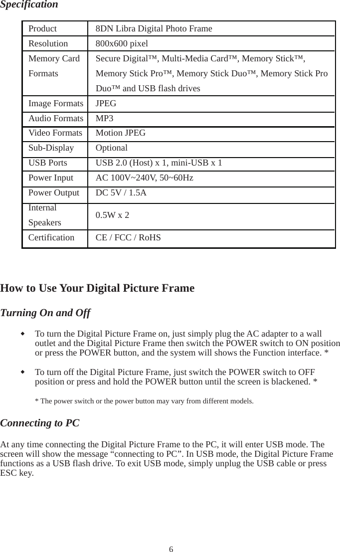 SpecificationHow to Use Your Digital Picture Frame Turning On and Off To turn the Digital Picture Frame on, just simply plug the AC adapter to a wall outlet and the Digital Picture Frame then switch the POWER switch to ON position or press the POWER button, and the system will shows the Function interface. * To turn off the Digital Picture Frame, just switch the POWER switch to OFF position or press and hold the POWER button until the screen is blackened. * * The power switch or the power button may vary from different models. Connecting to PC At any time connecting the Digital Picture Frame to the PC, it will enter USB mode. The screen will show the message “connecting to PC”. In USB mode, the Digital Picture Frame functions as a USB flash drive. To exit USB mode, simply unplug the USB cable or press ESC key. 6Product 8DN Libra Digital Photo Frame Resolution 800x600 pixel Memory Card FormatsSecure Digital™, Multi-Media Card™, Memory Stick™, Memory Stick Pro™, Memory Stick Duo™, Memory Stick Pro Duo™ and USB flash drives Image Formats  JPEG Audio Formats MP3   Video Formats Motion JPEG Sub-Display  Optional USB Ports  USB 2.0 (Host) x 1, mini-USB x 1 Power Input  AC 100V~240V, 50~60Hz   Power Output  DC 5V / 1.5A InternalSpeakers 0.5W x 2 Certification  CE / FCC / RoHS 