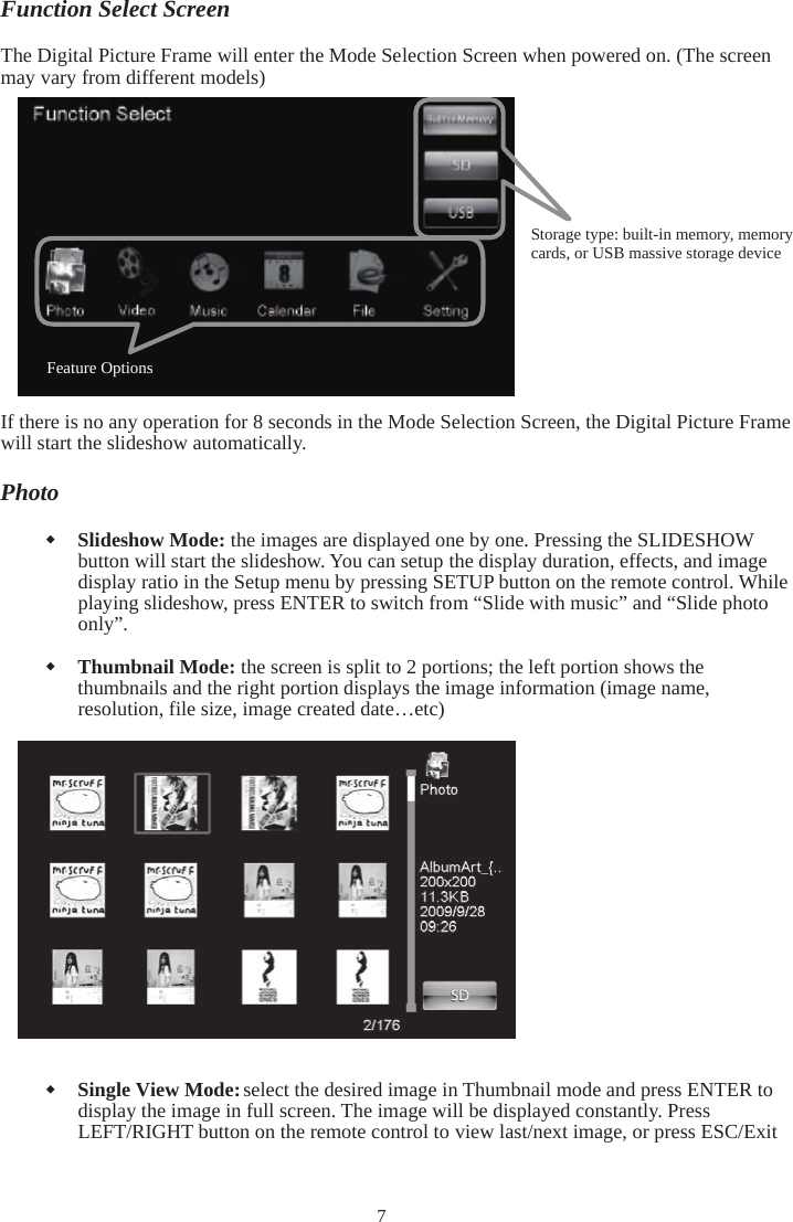 7Function Select Screen The Digital Picture Frame will enter the Mode Selection Screen when powered on. (The screen may vary from different models) If there is no any operation for 8 seconds in the Mode Selection Screen, the Digital Picture Frame will start the slideshow automatically. Photo Slideshow Mode: the images are displayed one by one. Pressing the SLIDESHOW button will start the slideshow. You can setup the display duration, effects, and image display ratio in the Setup menu by pressing SETUP button on the remote control. While playing slideshow, press ENTER to switch from “Slide with music” and “Slide photo only”. Thumbnail Mode: the screen is split to 2 portions; the left portion shows the thumbnails and the right portion displays the image information (image name, resolution, file size, image created date…etc) Single View Mode: select the desired image in Thumbnail mode and press ENTER to display the image in full screen. The image will be displayed constantly. Press LEFT/RIGHT button on the remote control to view last/next image, or press ESC/Exit Storage type: built-in memory, memory cards, or USB massive storage device Feature Options 