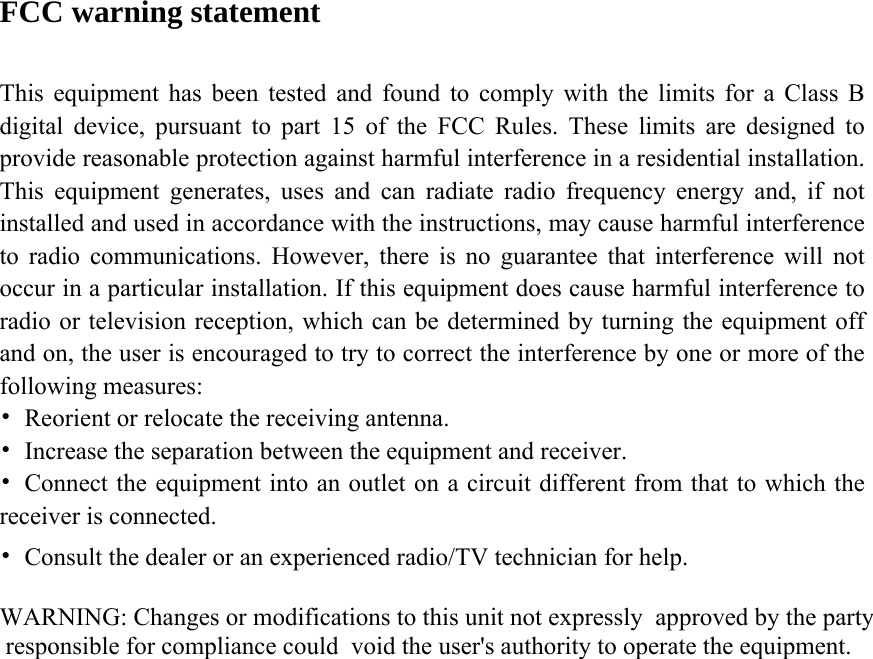 FCC warning statement  This equipment has been tested and found to comply with the limits for a Class B digital device, pursuant to part 15 of the FCC Rules. These limits are designed to provide reasonable protection against harmful interference in a residential installation. This equipment generates, uses and can radiate radio frequency energy and, if not installed and used in accordance with the instructions, may cause harmful interference to radio communications. However, there is no guarantee that interference will not occur in a particular installation. If this equipment does cause harmful interference to radio or television reception, which can be determined by turning the equipment off and on, the user is encouraged to try to correct the interference by one or more of the following measures: •  Reorient or relocate the receiving antenna. •  Increase the separation between the equipment and receiver. •  Connect the equipment into an outlet on a circuit different from that to which the receiver is connected. •  Consult the dealer or an experienced radio/TV technician for help. WARNING: Changes or modifications to this unit not expressly  approved by the party responsible for compliance could  void the user&apos;s authority to operate the equipment.      