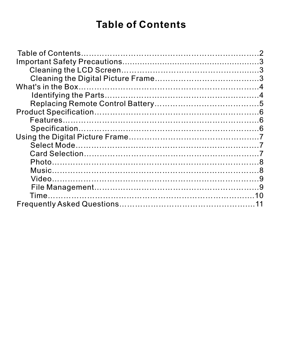Table of Contents…………………………………………………………..2Important Safety Precautions.......................................................3       Cleaning the LCD Screen………………………………………........3       Cleaning the Digital Picture Frame………………………………....3What&apos;s in the Box…………………………………………………………...4       Identifying the Parts…………………………………………………..4       Replacing Remote Control Battery………………………………….5Product Specification……………………………………………………...6       Features………………………………………………………………...6       Specification…………………………………………………………...6Using the Digital Picture Frame……………………………………….....7       Select Mode…………………………………………………………….7       Card Selection………………………………………………………....7       Photo…………………………………………………………………….8       Music…………………………………………………………………….8       Video…………………………………………………………………….9       File Management……………………………………………………...9       Time…………………………………………………………………....10Frequently Asked Questions…………………………………………....11Table of Contents