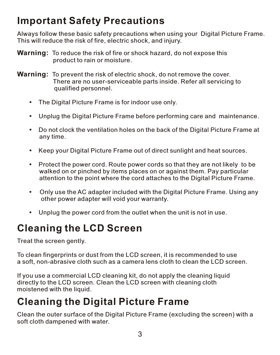 3Important Safety PrecautionsAlways follow these basic safety precautions when using your  Digital Picture Frame. This will reduce the risk of fire, electric shock, and injury.Warning:  To reduce the risk of fire or shock hazard, do not expose this                      product to rain or moisture.Warning:  To prevent the risk of electric shock, do not remove the cover.                      There are no user-serviceable parts inside. Refer all servicing to                   qualified personnel.           The Digital Picture Frame is for indoor use only.           Unplug the Digital Picture Frame before performing care and  maintenance.           Do not clock the ventilation holes on the back of the Digital Picture Frame at             any time.           Keep your Digital Picture Frame out of direct sunlight and heat sources.           Protect the power cord. Route power cords so that they are not likely  to be             walked on or pinched by items places on or against them. Pay particular             attention to the point where the cord attaches to the Digital Picture Frame.         Only use the AC adapter included with the Digital Picture Frame. Using any              other power adapter will void your warranty.           Unplug the power cord from the outlet when the unit is not in use.Cleaning the LCD ScreenTreat the screen gently.To clean fingerprints or dust from the LCD screen, it is recommended to use a soft, non-abrasive cloth such as a camera lens cloth to clean the LCD screen.If you use a commercial LCD cleaning kit, do not apply the cleaning liquid directly to the LCD screen. Clean the LCD screen with cleaning cloth moistened with the liquid.Cleaning the Digital Picture FrameClean the outer surface of the Digital Picture Frame (excluding the screen) with a soft cloth dampened with water.