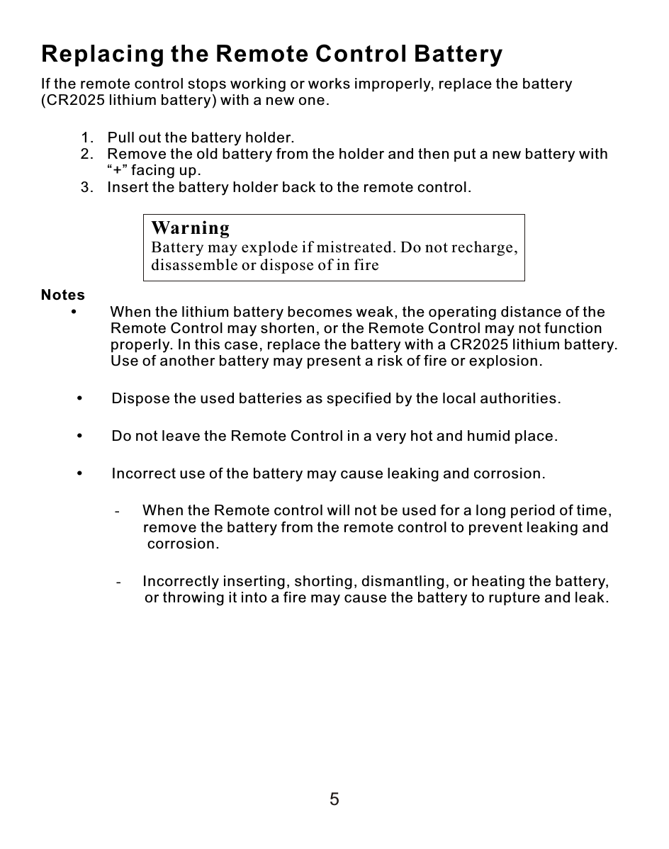 5Replacing the Remote Control BatteryIf the remote control stops working or works improperly, replace the battery (CR2025 lithium battery) with a new one.               1. Pull out the battery holder.2. Remove the old battery from the holder and then put a new battery with “+” facing up.3. Insert the battery holder back to the remote control.Notes     When the lithium battery becomes weak, the operating distance of the                 Remote Control may shorten, or the Remote Control may not function                  properly. In this case, replace the battery with a CR2025 lithium battery.                  Use of another battery may present a risk of fire or explosion.Dispose the used batteries as specified by the local authorities.Do not leave the Remote Control in a very hot and humid place.Incorrect use of the battery may cause leaking and corrosion.                    - When the Remote control will not be used for a long period of time,                           remove the battery from the remote control to prevent leaking and                          corrosion.-Incorrectly inserting, shorting, dismantling, or heating the battery,         or throwing it into a fire may cause the battery to rupture and leak.WarningBattery may explode if mistreated. Do not recharge, disassemble or dispose of in fire
