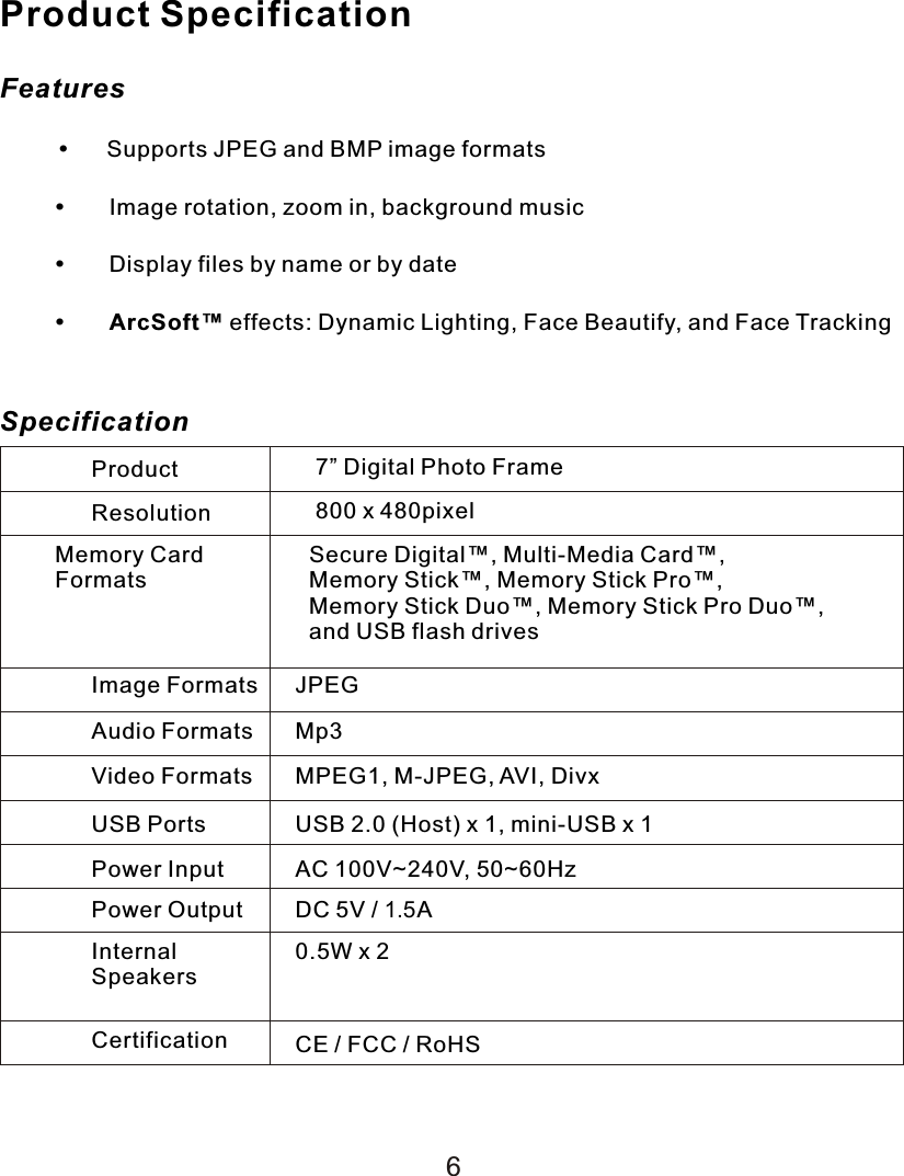 Product SpecificationFeatures     Supports JPEG and BMP image formatsImage rotation, zoom in, background musicDisplay files by name or by dateArcSoft™ effects: Dynamic Lighting, Face Beautify, and Face TrackingSpecificationProduct 7” Digital Photo FrameResolution 800 x 480pixelMemory CardFormatsSecure Digital™, Multi-Media Card™, Memory Stick™, Memory Stick Pro™, Memory Stick Duo™, Memory Stick Pro Duo™,  and USB flash drivesImage Formats JPEGAudio Formats Mp3Video Formats MPEG1, M-JPEG, AVI, DivxUSB Ports USB 2.0 (Host) x 1, mini-USB x 1Power Input AC 100V~240V, 50~60HzPower Output DC 5V / 1.5AInternalSpeakers0.5W x 2Certification CE / FCC / RoHS6
