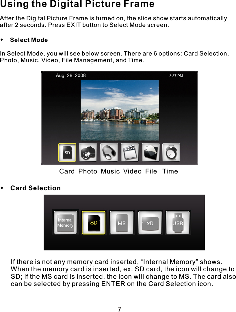 Using the Digital Picture FrameAfter the Digital Picture Frame is turned on, the slide show starts automatically after 2 seconds. Press EXIT button to Select Mode screen.    Select ModeIn Select Mode, you will see below screen. There are 6 options: Card Selection, Photo, Music, Video, File Management, and Time. Card  Photo  Music  Video  File   Time Card SelectionIf there is not any memory card inserted, “Internal Memory” shows. When the memory card is inserted, ex. SD card, the icon will change to SD; if the MS card is inserted, the icon will change to MS. The card also can be selected by pressing ENTER on the Card Selection icon.7