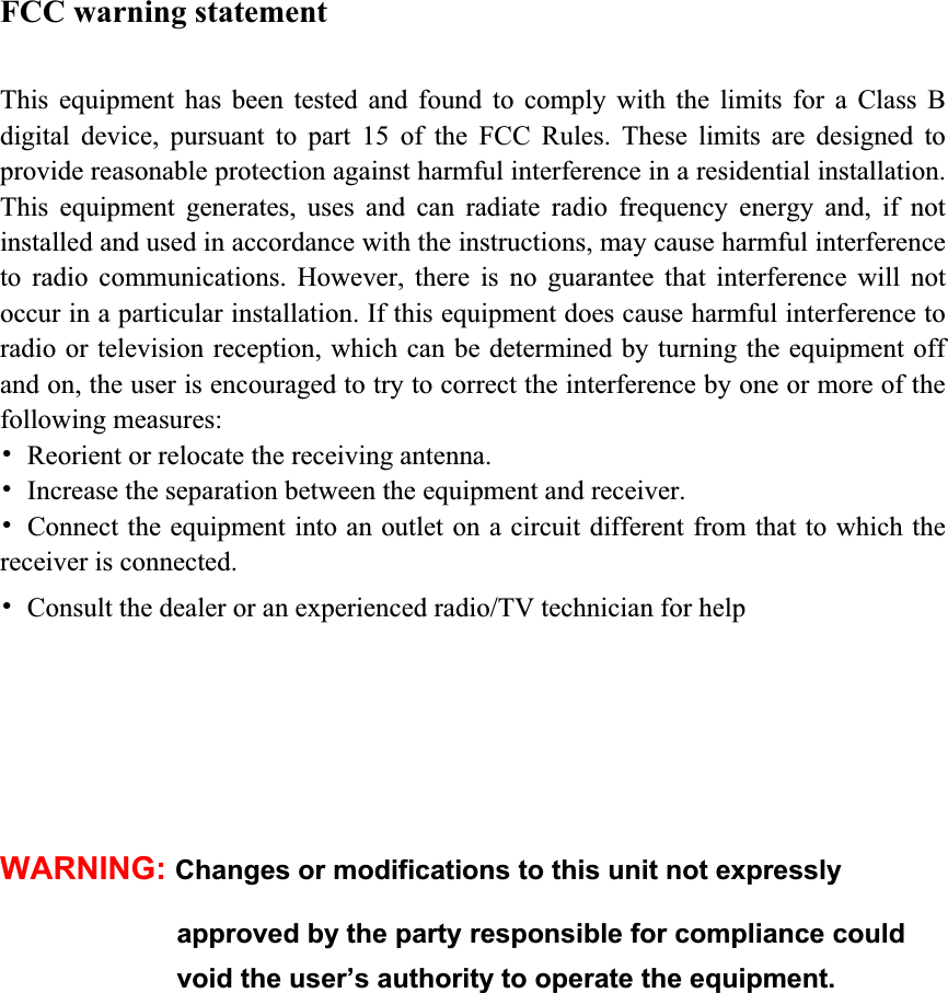 FCC warning statement This equipment has been tested and found to comply with the limits for a Class B digital device, pursuant to part 15 of the FCC Rules. These limits are designed to provide reasonable protection against harmful interference in a residential installation. This equipment generates, uses and can radiate radio frequency energy and, if not installed and used in accordance with the instructions, may cause harmful interference to radio communications. However, there is no guarantee that interference will not occur in a particular installation. If this equipment does cause harmful interference to radio or television reception, which can be determined by turning the equipment off and on, the user is encouraged to try to correct the interference by one or more of the following measures: 噝  Reorient or relocate the receiving antenna. 噝  Increase the separation between the equipment and receiver. 噝  Connect the equipment into an outlet on a circuit different from that to which the receiver is connected. 噝  Consult the dealer or an experienced radio/TV technician for help   WARNING: Changes or modifications to this unit not expressly   approved by the party responsible for compliance could   void the user’s authority to operate the equipment. 