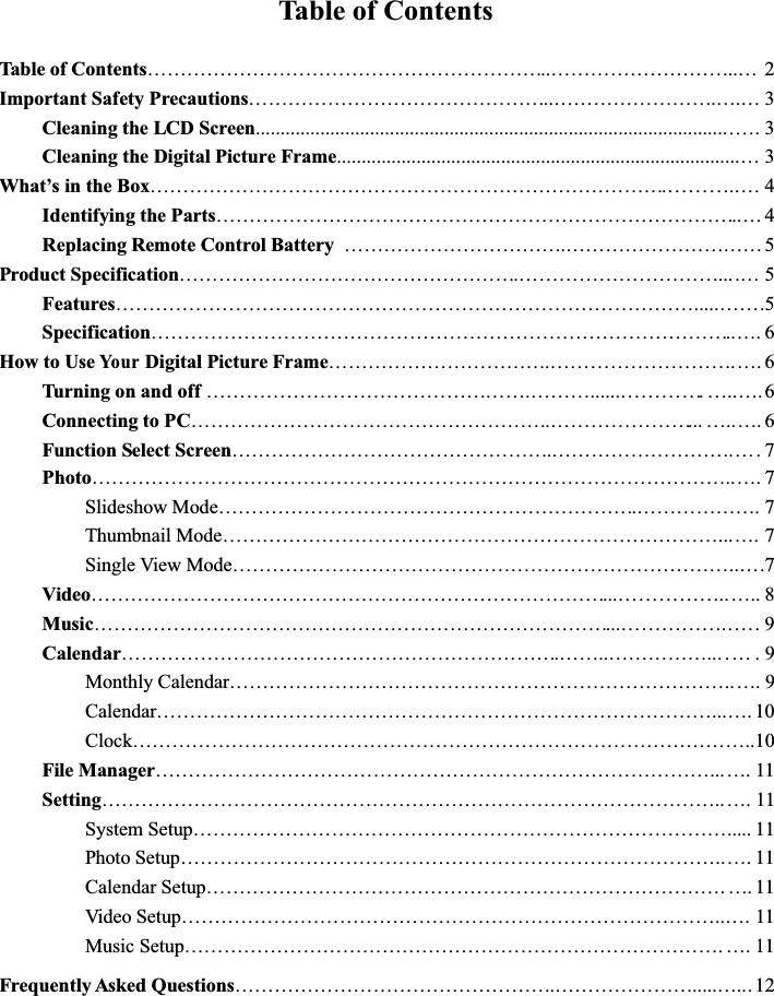 Table of ContentsTable of Contents……………………………………………………..………………………..… 2Important Safety Precautions………………………………………..…………………….….… 3Cleaning the LCD Screen................................................................................................ 3Cleaning the Digital Picture Frame.................................................................................…3What’sintheBox…………………………………………………………………….………..…4Identifying the Parts……………………………………………………………………..…4Replacing Remote Control Battery …………………………….………………………… 5Product Specification…………………………………………….…………………………....… 5Features…………………………………………………………………………….....…….5Specification……………………………………………………………………………..…. 6How to UseYo u rDigital Picture Frame…………………………….……………………….…. 6Turning on and off………………………………………….………......………….…..….6Connecting to PC……………………………………………….…………………...…..…. 6Function Select Screen………………………………………….……………………….Photo……………………………………………………………………………………..…. 7Slideshow Mode……………………………………………………….………………. 7Thumbnail Mode…………………………………………………………………...…. 7Single View Mode…………………………………………………………………..….7Video……………………………………………………………………...……………..….. 8Music……………………………………………………………………...……………. …. 9Calendar………………………………………………………….……..……………... … . 9Monthly Calendar…………………………………………………………………..…. 9Calendar…………………………………………………………………………...…. 10Clock…………………………………………………………………………………..10File Manager…………………………………………………………………………...…. 11Setting…………………………………………………………………………………..…. 11System Setup………………………………………………………………………..... 11Photo Setup………………………………………………………………………..…. 11Calendar Setup……………………………………………………………………. …. 11Video Setup………………………………………………………………………..…. 11Music Setup………………………………………………………………………. ….11Frequently Asked Questions………………………………………….………………….....….. 12….7...