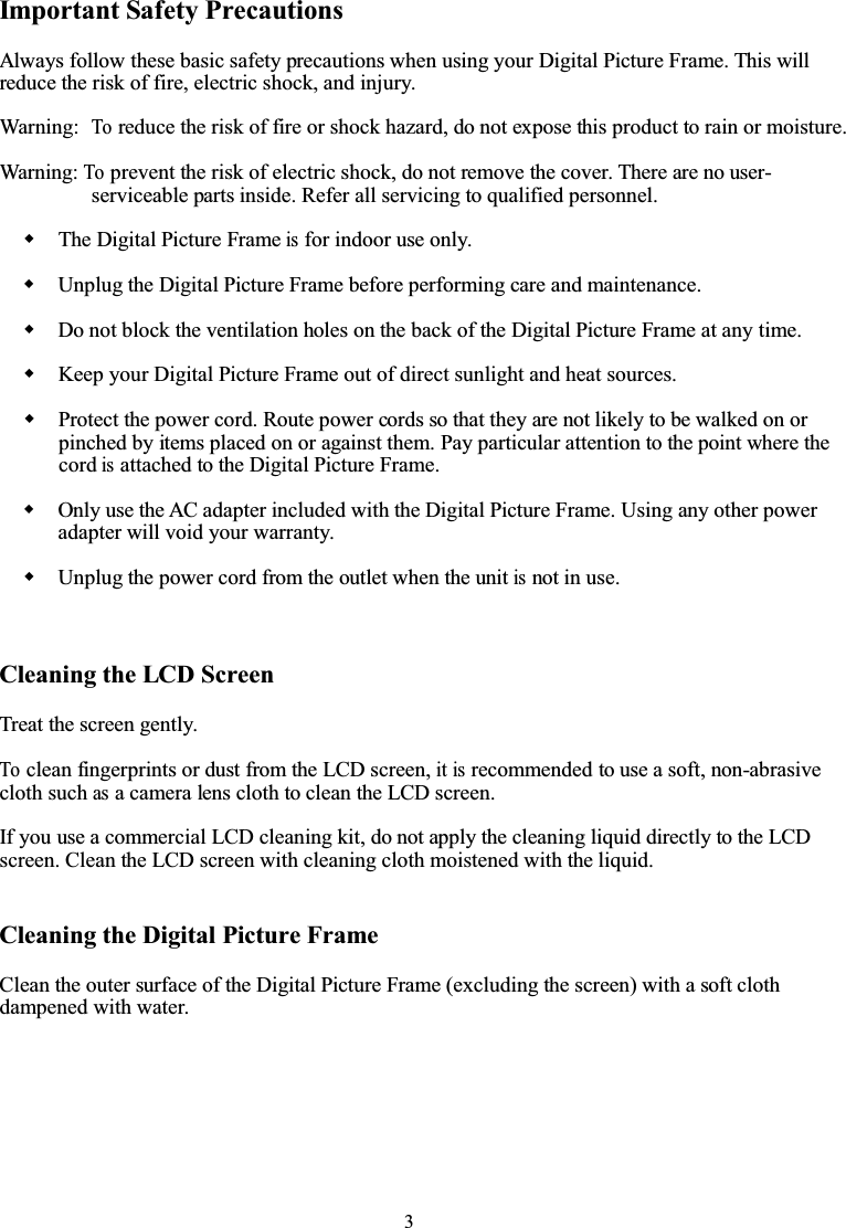 3Important Safety PrecautionsAlways follow these basic safety precautions when using your Digital Picture Frame. This willreduce the risk of fire, electric shock, and injury.Warning:Toreduce the risk of fire or shock hazard, do not expose this product to rain or moisture.Warning:Toprevent the risk of electric shock, do not remove the cover. There are no user-serviceable parts inside. Refer all servicing to qualified personnel.The Digital Picture Frameisfor indoor use only.Unplug the Digital Picture Frame before performing care and maintenance.Do not block the ventilation holes on the back of the Digital Picture Frame at any time.Keep your Digital Picture Frame out of direct sunlight and heat sources.Protect the power cord. Route power cords so that they are not likely to be walked on orpinched by items placed on or against them. Pay particular attention to the point where thecordisattached to the Digital Picture Frame.Only use the AC adapter included with the Digital Picture Frame. Using any other poweradapter will void your warranty.Unplug the power cord from the outlet when the unitisnot in use.Cleaning the LCD ScreenTreat the screen gently.Toclean fingerprints or dust from the LCD screen,itisrecommended to use a soft, non-abrasivecloth suchasa camera lens cloth to clean the LCD screen.If you use a commercial LCD cleaning kit, do not apply the cleaning liquid directly to the LCDscreen. Clean the LCD screen with cleaning cloth moistened with the liquid.Cleaning the Digital Picture FrameClean the outer surface of the Digital Picture Frame (excluding the screen) with a soft clothdampened with water.