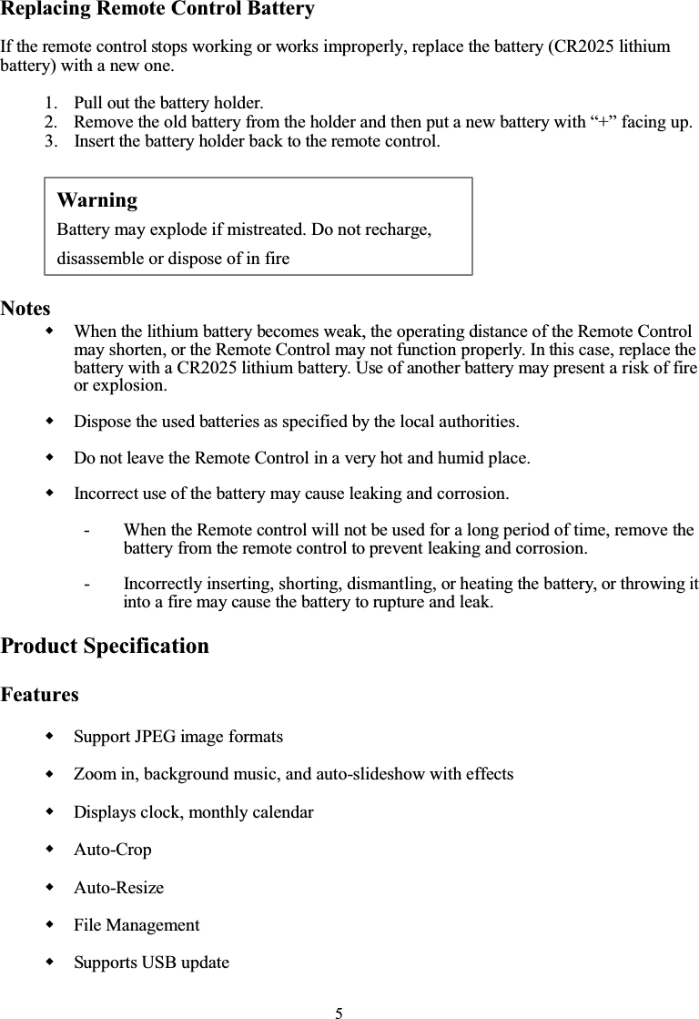 5Replacing Remote Control BatteryIf the remote control stops working or works improperly, replace the battery (CR2025 lithiumbattery) with a new one.1. Pull out the battery holder.2. Remove the old battery from the holder and then put a new battery with “+” facing up.3. Insert the battery holder back to the remote control.NotesWhen the lithium battery becomes weak, the operating distance of the Remote Controlmay shorten, or the Remote Control may not function properly. In this case, replace thebattery with a CR2025 lithium battery. Use of another battery may present a risk of fireor explosion.Dispose the used batteriesasspecified by the local authorities.Do not leave the Remote Control in a very hot and humid place.Incorrect use of the battery may cause leaking and corrosion.- When the Remote control will not be used for a long period of time, remove thebattery from the remote control to prevent leaking and corrosion.- Incorrectly inserting, shorting, dismantling, or heating the battery, or throwingitinto a fire may cause the battery to rupture and leak.Product SpecificationFeaturesSupport JPEG image formatsZoom in, background music, and auto-slideshow with effectsDisplays clock, monthly calendarAuto-CropAuto-ResizeFile ManagementSupports USB updateWarningBattery may explode if mistreated. Do not recharge,disassemble or dispose of in fire