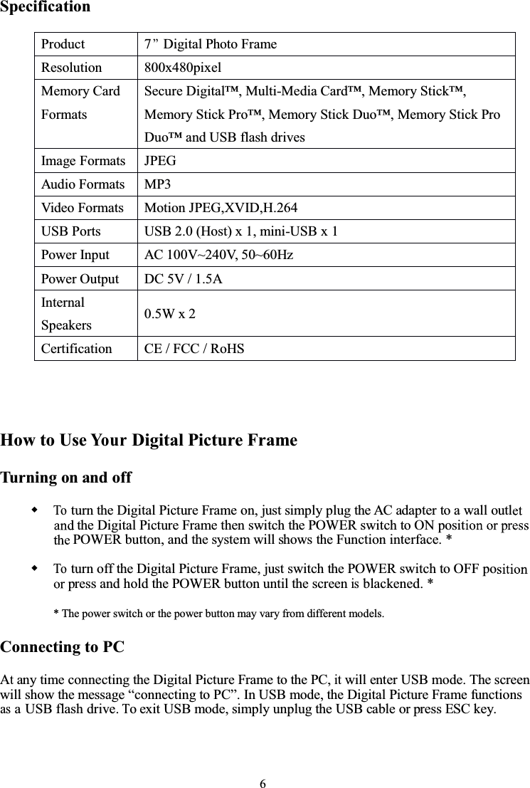 6SpecificationHowtoUseYo u rDigital Picture FrameTurning on and offToturn the Digital Picture Frame on, just simply plug the AC adapter to a wall outlthe Digital Picture Frame then switch the POWER switch to ON positPOWER button, and the system will shows the Function interface. *Toturn off the Digital Picture Frame, just switch the POWER switch to OFF popress and hold the POWER button until the screenisblackened. ** The power switch or the power button may vary from different models.Connecting to PCAtany time connecting the Digital Picture Frame to the PC,itwill enter USB mode. The screenwill show the message “connecting to PC”. In USB mode, the Digital Picture Frame functionsasaUSB flash drive.To exit USB mode, simply unplug the USB cable or press ESC key.Product 7’’Digital Photo FrameResolution 800x480pixelMemory CardFormatsSecure Digital™, Multi-Media Card™, Memory Stick™,Memory Stick Pro™, Memory Stick Duo™, Memory Stick ProDuo™ and USB flash drivesImage Formats JPEGAudio Formats MP3Video Formats Motion JPEG,XVID,H.264USB Ports USB 2.0 (Host) x 1, mini-USB x 1Power Input AC 100V~240V, 50~60HzPower Output DC 5V / 1.5AInternalSpeakers 0.5W x 2Certification CE / FCC / RoHS