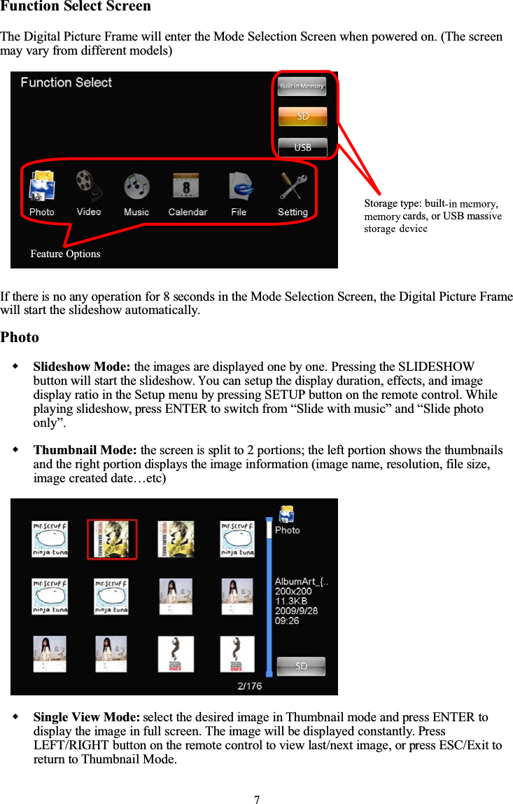 7Function Select ScreenThe Digital Picture Frame will enter the Mode Selection Screen when powered on. (The screenmay vary from different models)If thereisno any operation for 8 seconds in the Mode Selection Screen, the Digital Picture Framewill start the slideshow automatically.PhotoSlideshow Mode: the images are displayed one by one. Pressing the SLIDESHOWbutton will start the slideshow.You can setup the display duration, effects, and imagedisplay ratio in the Setup menu by pressing SETUP button on the remote control. Whileplaying slideshow, press ENTER to switch from “Slide with music” and “Slide photoonly”.Thumbnail Mode: the screenissplit to 2 portions; the left portion shows the thumbnailsand the right portion displays the image information (image name, resolution, file size,image created date…etc)Single View Mode: select the desired image in Thumbnail mode and press ENTER todisplay the image in full screen. The image will be displayed constantly. PressLEFT/RIGHT button on the remote control to view last/next image, or press ESC/Exit toreturn to Thumbnail Mode.Feature OptionsStorage type: builtcards, or USB mass