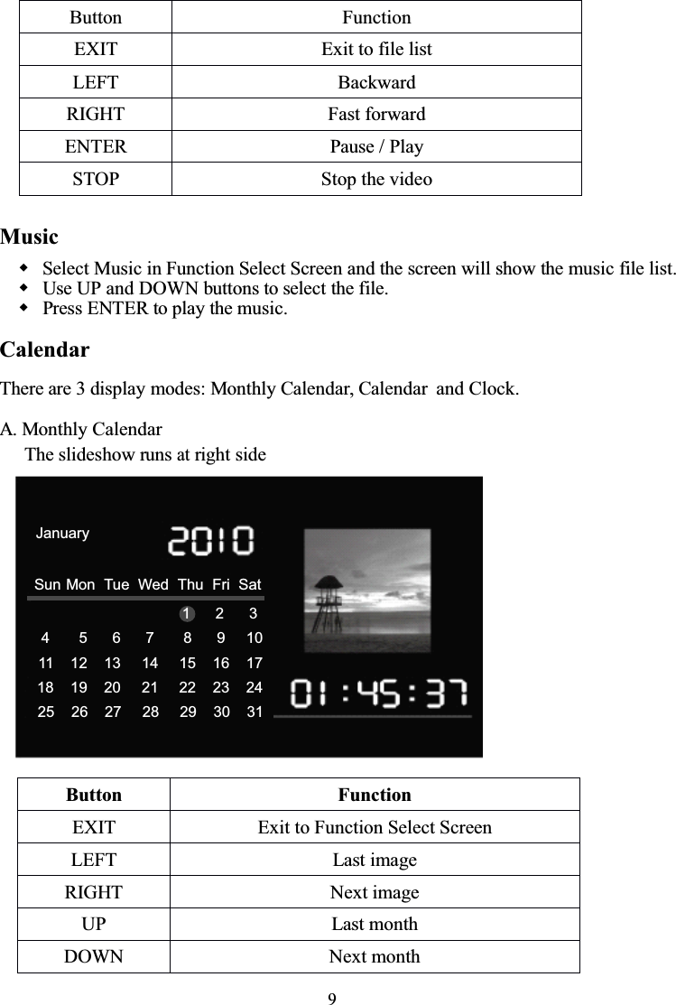 9MusicSelect Music in Function Select Screen and the screen will show the music file list.Use UP and DOWN buttons to select the file.Press ENTER to play the music.CalendarThere are 3 display modes: Monthly Calendar, Calendar and Clock.A. Monthly CalendarThe slideshow runsatright sideButton FunctionEXIT Exit to file listLEFT BackwardRIGHT Fast forwardENTER Pause / PlaySTOP Stop the videoButtonFunctionEXITExit to Function Select ScreenLEFTLast imageRIGHTNext imageUPLast monthDOWNNext month4       5      6      7       8      9     1011    12    13     14     15    16    1718    19    20     21     22    23    2425    26    27     28     29    30    31Sun Mon Tue Wed Thu Fri SatJanuary1      2      3