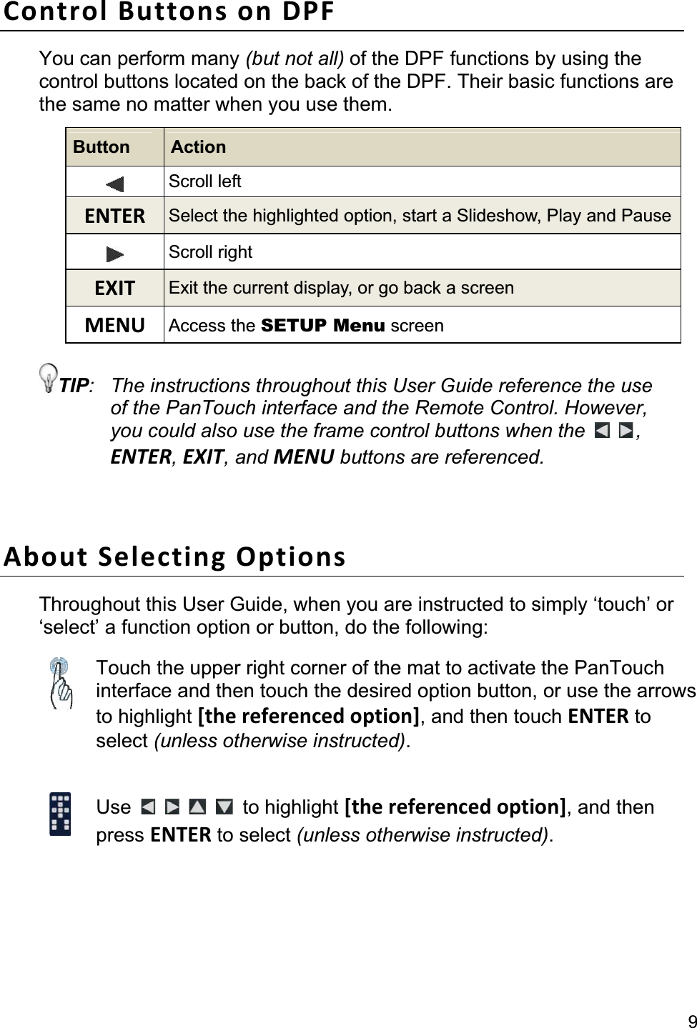 9Control Buttons on DPF You can perform many (but not all) of the DPF functions by using the control buttons located on the back of the DPF. Their basic functions are the same no matter when you use them. Button  Action Scroll left ENTER Select the highlighted option, start a Slideshow, Play and PauseScroll right EXIT  Exit the current display, or go back a screen MENU  Access the SETUP Menu screen TIP:  The instructions throughout this User Guide reference the use of the PanTouch interface and the Remote Control. However, you could also use the frame control buttons when the  ,ENTER,EXIT, and MENU buttons are referenced. About Selecting Options Throughout this User Guide, when you are instructed to simply ‘touch’ or ‘select’ a function option or button, do the following: Touch the upper right corner of the mat to activate the PanTouch interface and then touch the desired option button, or use the arrows to highlight [the referenced option], and then touch ENTER to select (unless otherwise instructed).Use to highlight [the referenced option], and then press ENTER to select (unless otherwise instructed).