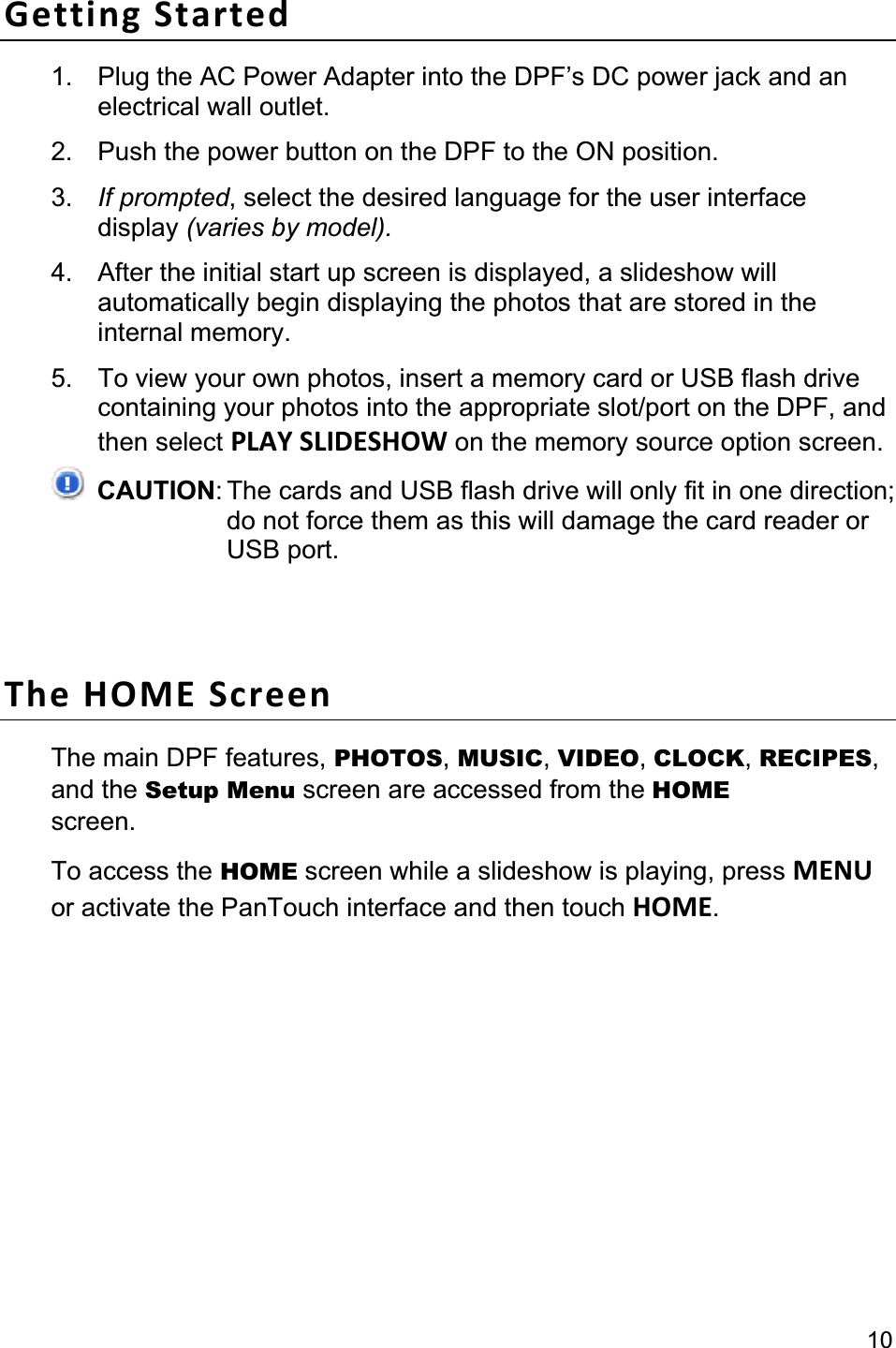 10Getting Started 1.  Plug the AC Power Adapter into the DPF’s DC power jack and an electrical wall outlet. 2.  Push the power button on the DPF to the ON position.   3. If prompted, select the desired language for the user interface display (varies by model).4.  After the initial start up screen is displayed, a slideshow will automatically begin displaying the photos that are stored in the internal memory. 5.  To view your own photos, insert a memory card or USB flash drive containing your photos into the appropriate slot/port on the DPF, and then select PLAY SLIDESHOW on the memory source option screen. CAUTION: The cards and USB flash drive will only fit in one direction;do not force them as this will damage the card reader or USB port. The HOME Screen The main DPF features, PHOTOS,MUSIC,VIDEO,CLOCK,RECIPES,and the Setup Menu screen are accessed from the HOMEscreen.  To access the HOME screen while a slideshow is playing, press MENUor activate the PanTouch interface and then touch HOME.