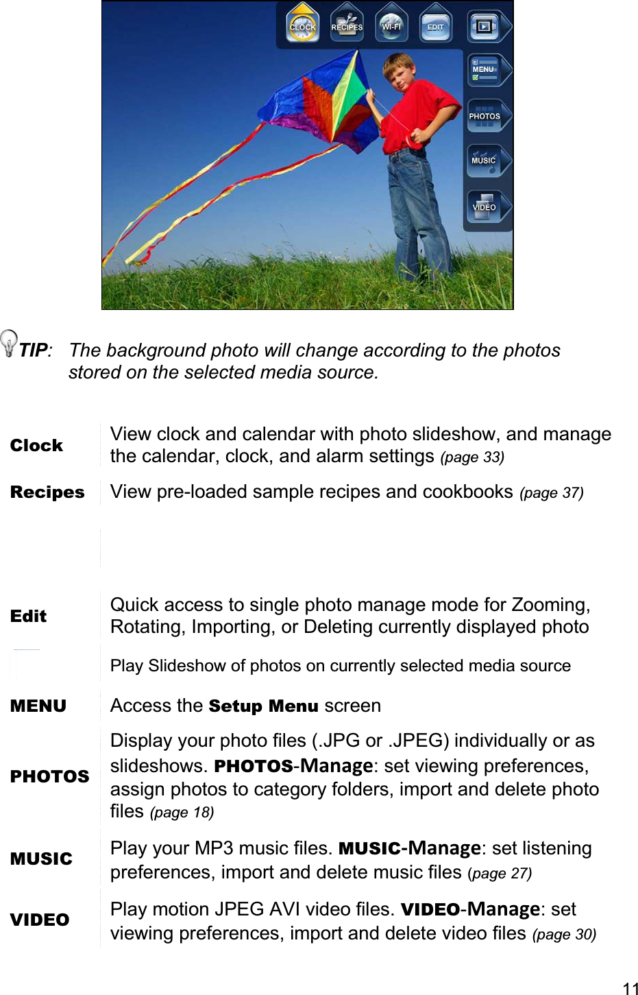 11TIP:  The background photo will change according to the photos stored on the selected media source. Clock View clock and calendar with photo slideshow, and manage the calendar, clock, and alarm settings (page 33)Recipes  View pre-loaded sample recipes and cookbooks (page 37)Edit Quick access to single photo manage mode for Zooming, Rotating, Importing, or Deleting currently displayed photo Play Slideshow of photos on currently selected media source MENU Access the Setup Menu screen PHOTOSDisplay your photo files (.JPG or .JPEG) individually or as slideshows. PHOTOS-Manage: set viewing preferences, assign photos to category folders, import and delete photo files (page 18)MUSIC  Play your MP3 music files. MUSIC-Manage: set listening preferences, import and delete music files (page 27)VIDEO  Play motion JPEG AVI video files. VIDEO-Manage: set viewing preferences, import and delete video files (page 30)
