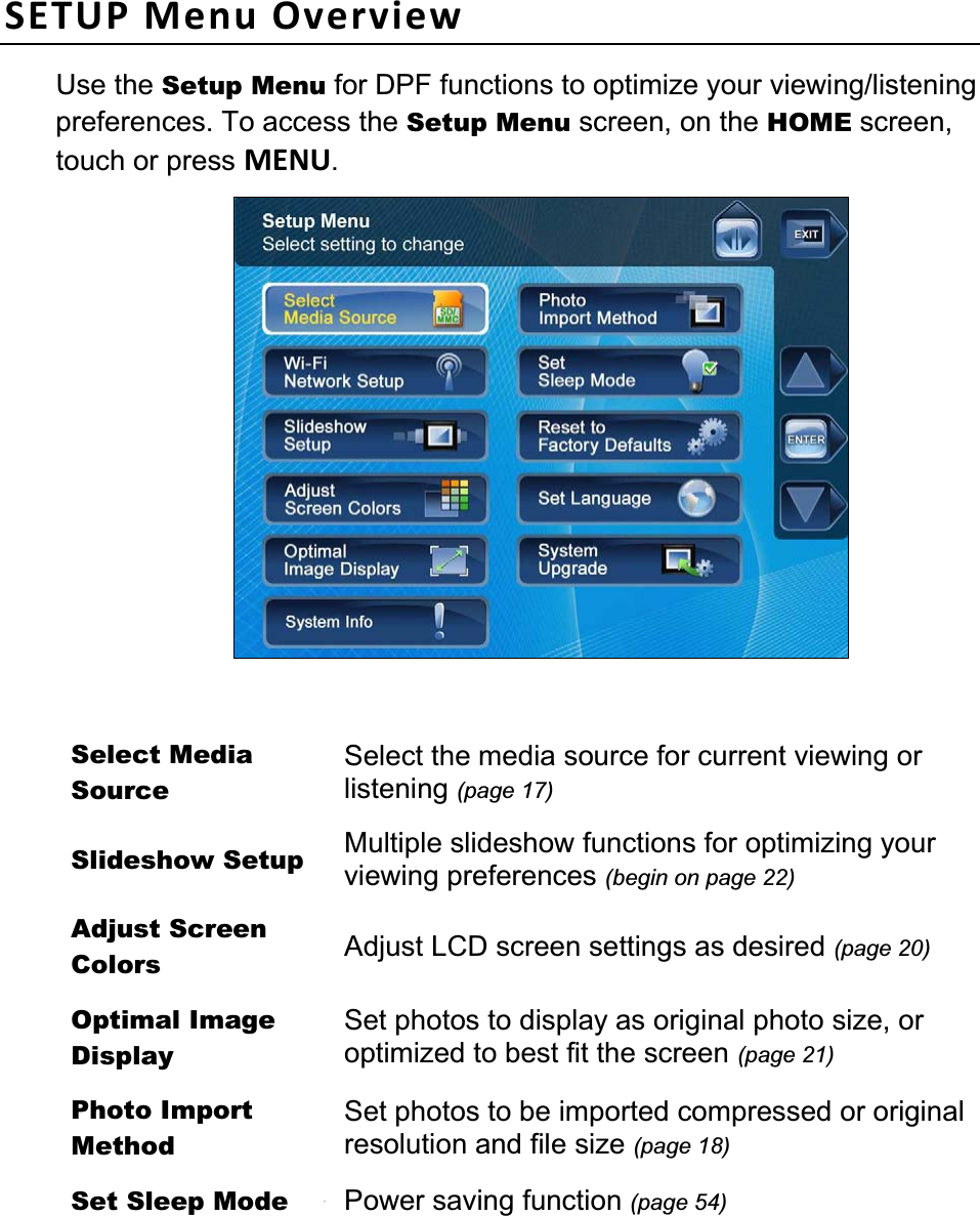                                                                                                                                 12 12SETUP Menu Overview Use the Setup Menu for DPF functions to optimize your viewing/listening preferences. To access the Setup Menu screen, on the HOME screen, touch or press MENU.Select Media Source Select the media source for current viewing or listening (page 17)Slideshow Setup  Multiple slideshow functions for optimizing your viewing preferences (begin on page 22)Adjust Screen Colors  Adjust LCD screen settings as desired (page 20)Optimal Image Display Set photos to display as original photo size, or optimized to best fit the screen (page 21)Photo Import Method Set photos to be imported compressed or original resolution and file size (page 18)Set Sleep Mode  Power saving function (page 54)Reset to Factory Defaults Returns all function settings to the factory defaults (page 54)