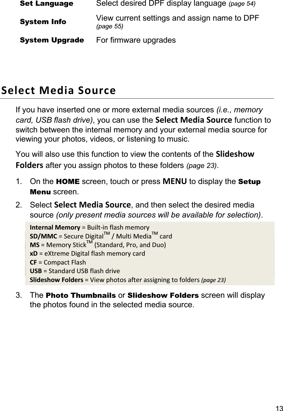 13Set Language  Select desired DPF display language (page 54)System Info  View current settings and assign name to DPF (page 55)System Upgrade  For firmware upgrades Select Media Source If you have inserted one or more external media sources (i.e., memory card, USB flash drive), you can use the Select Media Source function to switch between the internal memory and your external media source for viewing your photos, videos, or listening to music.You will also use this function to view the contents of the Slideshow Folders after you assign photos to these folders (page 23).1. On the HOME screen, touch or press MENU to display the Setup Menu screen. 2. Select Select Media Source, and then select the desired media source (only present media sources will be available for selection).Internal Memory = Built-in flash memory SD/MMC = Secure DigitalTM / Multi MediaTM card MS = Memory StickTM (Standard, Pro, and Duo) xD = eXtreme Digital flash memory card CF = Compact Flash USB = Standard USB flash drive Slideshow Folders = View photos after assigning to folders (page 23)3. The Photo Thumbnails or Slideshow Folders screen will display the photos found in the selected media source. 