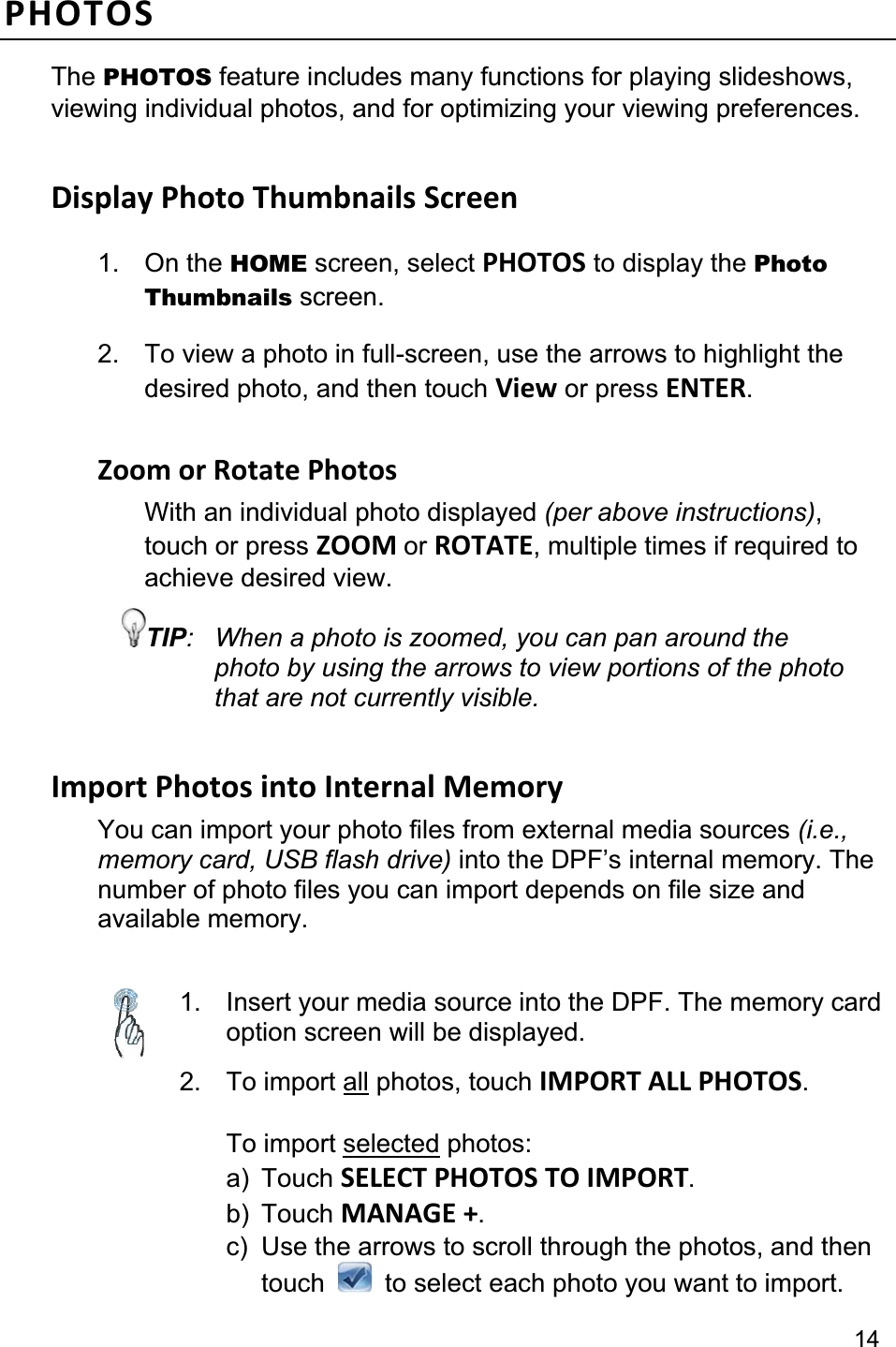 14PHOTOSThe PHOTOS feature includes many functions for playing slideshows, viewing individual photos, and for optimizing your viewing preferences. Display Photo Thumbnails Screen 1. On the HOME screen, select PHOTOS to display the Photo Thumbnails screen. 2.  To view a photo in full-screen, use the arrows to highlight the desired photo, and then touch View or press ENTER.Zoom or Rotate Photos   With an individual photo displayed (per above instructions),touch or press ZOOM or ROTATE, multiple times if required to achieve desired view. TIP:  When a photo is zoomed, you can pan around the photo by using the arrows to view portions of the photo that are not currently visible. Import Photos into Internal Memory You can import your photo files from external media sources (i.e., memory card, USB flash drive) into the DPF’s internal memory. The number of photo files you can import depends on file size and available memory. 1.  Insert your media source into the DPF. The memory card option screen will be displayed.2. To import all photos, touch IMPORT ALL PHOTOS.To import selected photos: a) Touch SELECT PHOTOS TO IMPORT.b) Touch MANAGE +.c)  Use the arrows to scroll through the photos, and then  touch    to select each photo you want to import. 
