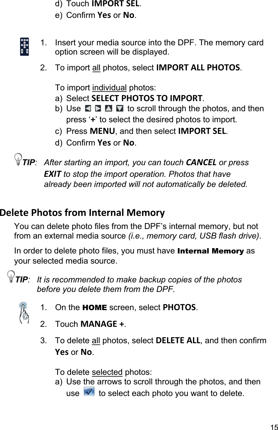 15d) Touch IMPORT SEL.e) Confirm Yes or No.1.  Insert your media source into the DPF. The memory card option screen will be displayed. 2. To import all photos, select IMPORT ALL PHOTOS.To import individual photos: a) Select SELECT PHOTOS TO IMPORT.b) Use  to scroll through the photos, and then  press ‘+’ to select the desired photos to import.c) Press MENU, and then select IMPORT SEL.d) Confirm Yes or No.TIP:  After starting an import, you can touch CANCEL or press EXIT to stop the import operation. Photos that have already been imported will not automatically be deleted. Delete Photos from Internal Memory You can delete photo files from the DPF’s internal memory, but not from an external media source (i.e., memory card, USB flash drive).In order to delete photo files, you must have Internal Memory as your selected media source. TIP:  It is recommended to make backup copies of the photos before you delete them from the DPF. 1. On the HOME screen, select PHOTOS.2. Touch MANAGE +.3. To delete all photos, select DELETE ALL, and then confirm Yes or No.To delete selected photos: a)  Use the arrows to scroll through the photos, and then  use    to select each photo you want to delete. 