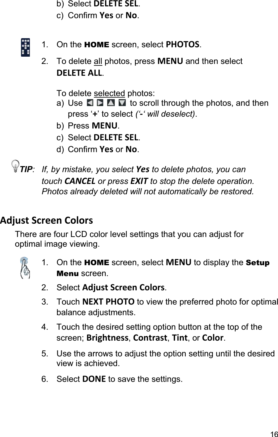                                                                                                                                                16b) Select DELETE SEL.c) Confirm Yes or No.1. On the HOME screen, select PHOTOS.2. To delete all photos, press MENU and then select DELETE ALL.To delete selected photos: a) Use  to scroll through the photos, and then  press ‘+’ to select (‘-‘ will deselect).b) Press MENU.c) Select DELETE SEL.d) Confirm Yes or No.TIP:  If, by mistake, you select Yes to delete photos, you can touch CANCEL or press EXIT to stop the delete operation. Photos already deleted will not automatically be restored. Adjust Screen Colors There are four LCD color level settings that you can adjust for optimal image viewing.   1. On the HOME screen, select MENU to display the Setup Menu screen.2. Select Adjust Screen Colors.3. Touch NEXT PHOTO to view the preferred photo for optimal balance adjustments. 4.  Touch the desired setting option button at the top of the screen; Brightness,Contrast,Tint, or Color.5.  Use the arrows to adjust the option setting until the desired view is achieved. 6. Select DONE to save the settings. 