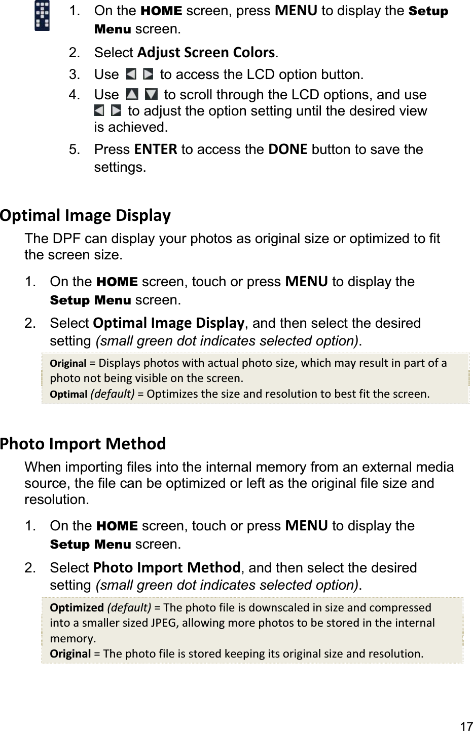 171. On the HOME screen, press MENU to display the Setup Menu screen. 2. Select Adjust Screen Colors.3. Use    to access the LCD option button. 4. Use to scroll through the LCD options, and use   to adjust the option setting until the desired view is achieved. 5. Press ENTER to access the DONE button to save the settings. Optimal Image Display The DPF can display your photos as original size or optimized to fit the screen size. 1. On the HOME screen, touch or press MENU to display the Setup Menu screen. 2. Select Optimal Image Display, and then select the desired setting (small green dot indicates selected option).Original = Displays photos with actual photo size, which may result in part of a photo not being visible on the screen. Optimal (default) = Optimizes the size and resolution to best fit the screen. Photo Import Method When importing files into the internal memory from an external media source, the file can be optimized or left as the original file size and resolution. 1. On the HOME screen, touch or press MENU to display the Setup Menu screen. 2. Select Photo Import Method, and then select the desired setting (small green dot indicates selected option).Optimized (default) = The photo file is downscaled in size and compressed into a smaller sized JPEG, allowing more photos to be stored in the internal memory. Original = The photo file is stored keeping its original size and resolution. 