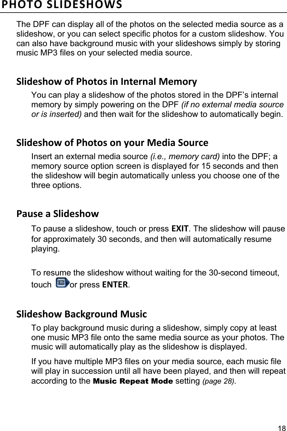                                                                                                                                             18PHOTO SLIDESHOWS The DPF can display all of the photos on the selected media source as a slideshow, or you can select specific photos for a custom slideshow. You can also have background music with your slideshows simply by storing music MP3 files on your selected media source. Slideshow of Photos in Internal Memory You can play a slideshow of the photos stored in the DPF’s internal memory by simply powering on the DPF (if no external media source or is inserted) and then wait for the slideshow to automatically begin. Slideshow of Photos on your Media Source Insert an external media source (i.e., memory card) into the DPF; a memory source option screen is displayed for 15 seconds and then the slideshow will begin automatically unless you choose one of the three options. Pause a Slideshow To pause a slideshow, touch or press EXIT. The slideshow will pause for approximately 30 seconds, and then will automatically resume playing.To resume the slideshow without waiting for the 30-second timeout, touch  or press ENTER.Slideshow Background Music To play background music during a slideshow, simply copy at least one music MP3 file onto the same media source as your photos. The music will automatically play as the slideshow is displayed. If you have multiple MP3 files on your media source, each music file will play in succession until all have been played, and then will repeat according to the Music Repeat Mode setting (page 28).