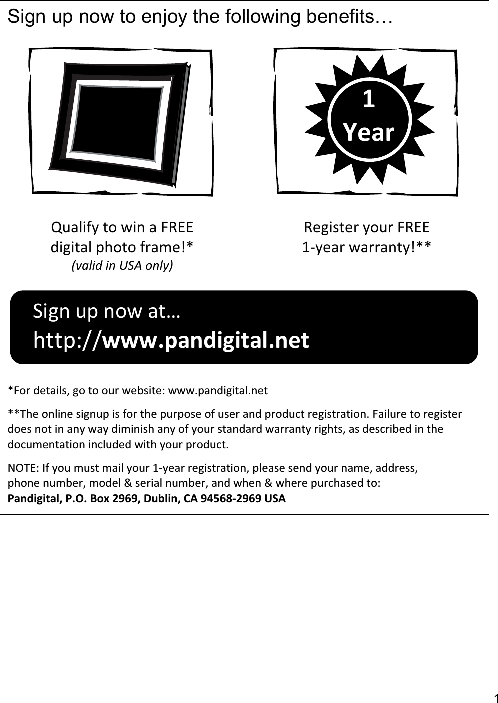 1Sign up now to enjoy the following benefits… Qualify to win a FREE digital photo frame!* (valid in USA only)Register your FREE 1-year warranty!***For details, go to our website: www.pandigital.net **The online signup is for the purpose of user and product registration. Failure to register does not in any way diminish any of your standard warranty rights, as described in the documentation included with your product. NOTE: If you must mail your 1-year registration, please send your name, address, phone number, model &amp; serial number, and when &amp; where purchased to: Pandigital, P.O. Box 2969, Dublin, CA 94568-2969 USA1YearSign up now at… http://www.pandigital.net