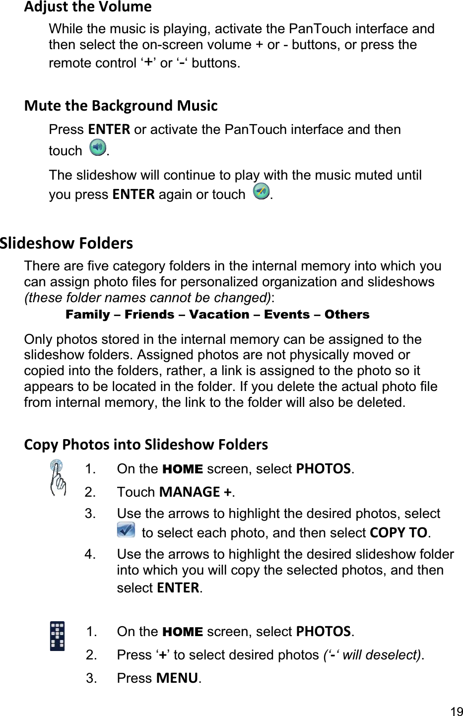 19Adjust the Volume While the music is playing, activate the PanTouch interface and then select the on-screen volume + or - buttons, or press the remote control ‘+’ or ‘-‘ buttons. Mute the Background Music Press ENTER or activate the PanTouch interface and then touch  .The slideshow will continue to play with the music muted until you press ENTER again or touch  .Slideshow Folders There are five category folders in the internal memory into which you can assign photo files for personalized organization and slideshows (these folder names cannot be changed):      Family – Friends – Vacation – Events – Others Only photos stored in the internal memory can be assigned to the slideshow folders. Assigned photos are not physically moved or copied into the folders, rather, a link is assigned to the photo so it appears to be located in the folder. If you delete the actual photo file from internal memory, the link to the folder will also be deleted. Copy Photos into Slideshow Folders 1. On the HOME screen, select PHOTOS.2. Touch MANAGE +.3.  Use the arrows to highlight the desired photos, select   to select each photo, and then select COPY TO.4.  Use the arrows to highlight the desired slideshow folder into which you will copy the selected photos, and then select ENTER.1. On the HOME screen, select PHOTOS.2. Press ‘+’ to select desired photos (‘-‘ will deselect).3. Press MENU.