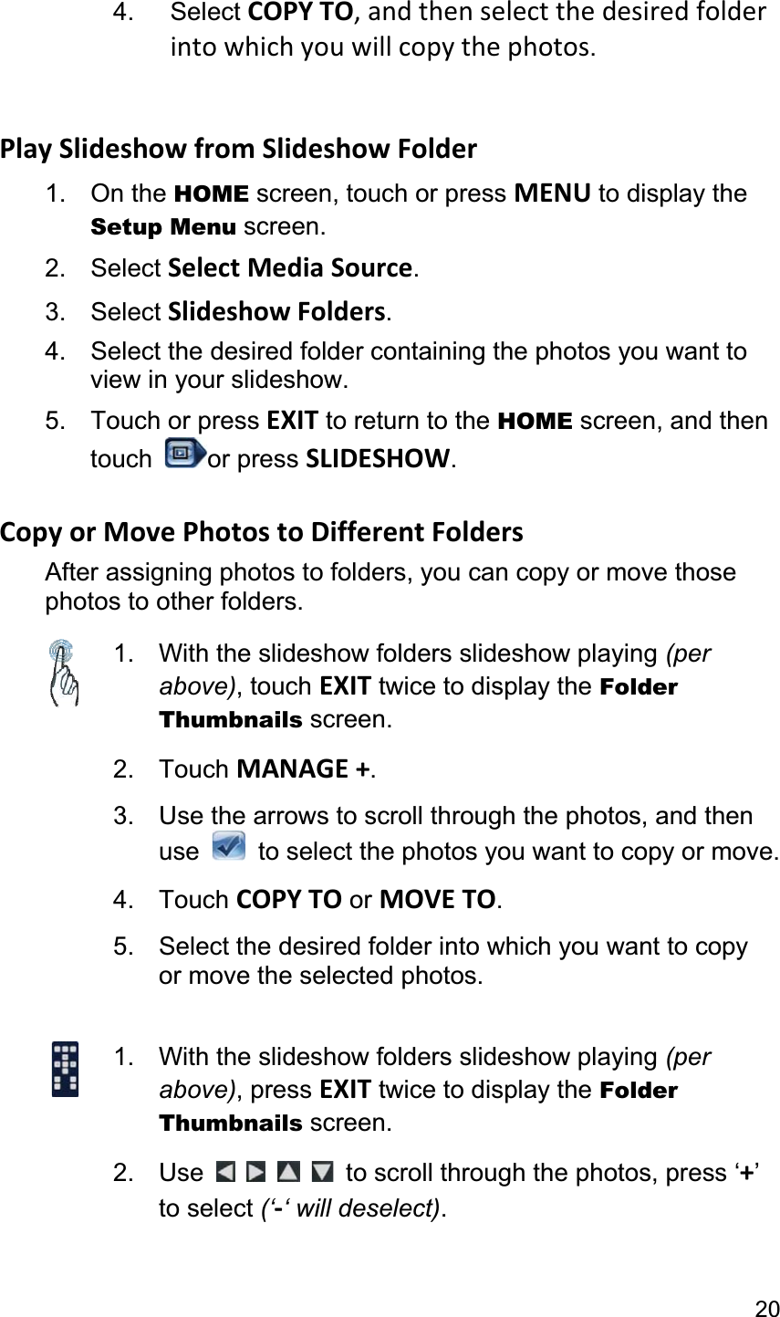 204. Select COPY TO, and then select the desired folder into which you will copy the photos.Play Slideshow from Slideshow Folder 1. On the HOME screen, touch or press MENU to display the Setup Menu screen. 2. Select Select Media Source.3. Select Slideshow Folders.4.  Select the desired folder containing the photos you want to view in your slideshow. 5. Touch or press EXIT to return to the HOME screen, and then touch  or press SLIDESHOW.Copy or Move Photos to Different Folders After assigning photos to folders, you can copy or move those photos to other folders. 1.  With the slideshow folders slideshow playing (per above), touch EXIT twice to display the Folder Thumbnails screen.2. Touch MANAGE +.3.  Use the arrows to scroll through the photos, and then use   to select the photos you want to copy or move.4. Touch COPY TO or MOVE TO.5.  Select the desired folder into which you want to copyor move the selected photos. 1.  With the slideshow folders slideshow playing (per above), press EXIT twice to display the Folder Thumbnails screen. 2. Use  to scroll through the photos, press ‘+’to select (‘-‘ will deselect).
