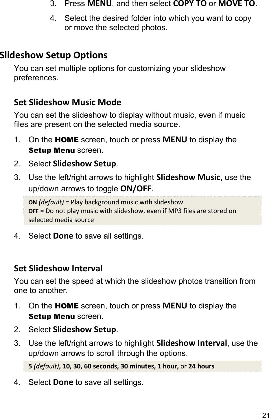 213. Press MENU, and then select COPY TO or MOVE TO.4.  Select the desired folder into which you want to copyor move the selected photos.   Slideshow Setup Options You can set multiple options for customizing your slideshow preferences.  Set Slideshow Music Mode You can set the slideshow to display without music, even if music files are present on the selected media source. 1. On the HOME screen, touch or press MENU to display the Setup Menu screen. 2. Select Slideshow Setup.3.  Use the left/right arrows to highlight Slideshow Music, use the up/down arrows to toggle ON/OFF.ON (default) = Play background music with slideshow OFF = Do not play music with slideshow, even if MP3 files are stored on selected media source 4. Select Done to save all settings. Set Slideshow Interval You can set the speed at which the slideshow photos transition from one to another.   1. On the HOME screen, touch or press MENU to display the Setup Menu screen. 2. Select Slideshow Setup.3.  Use the left/right arrows to highlight Slideshow Interval, use the up/down arrows to scroll through the options. 5(default), 10, 30, 60 seconds, 30 minutes, 1 hour, or 24 hours 4. Select Done to save all settings. 