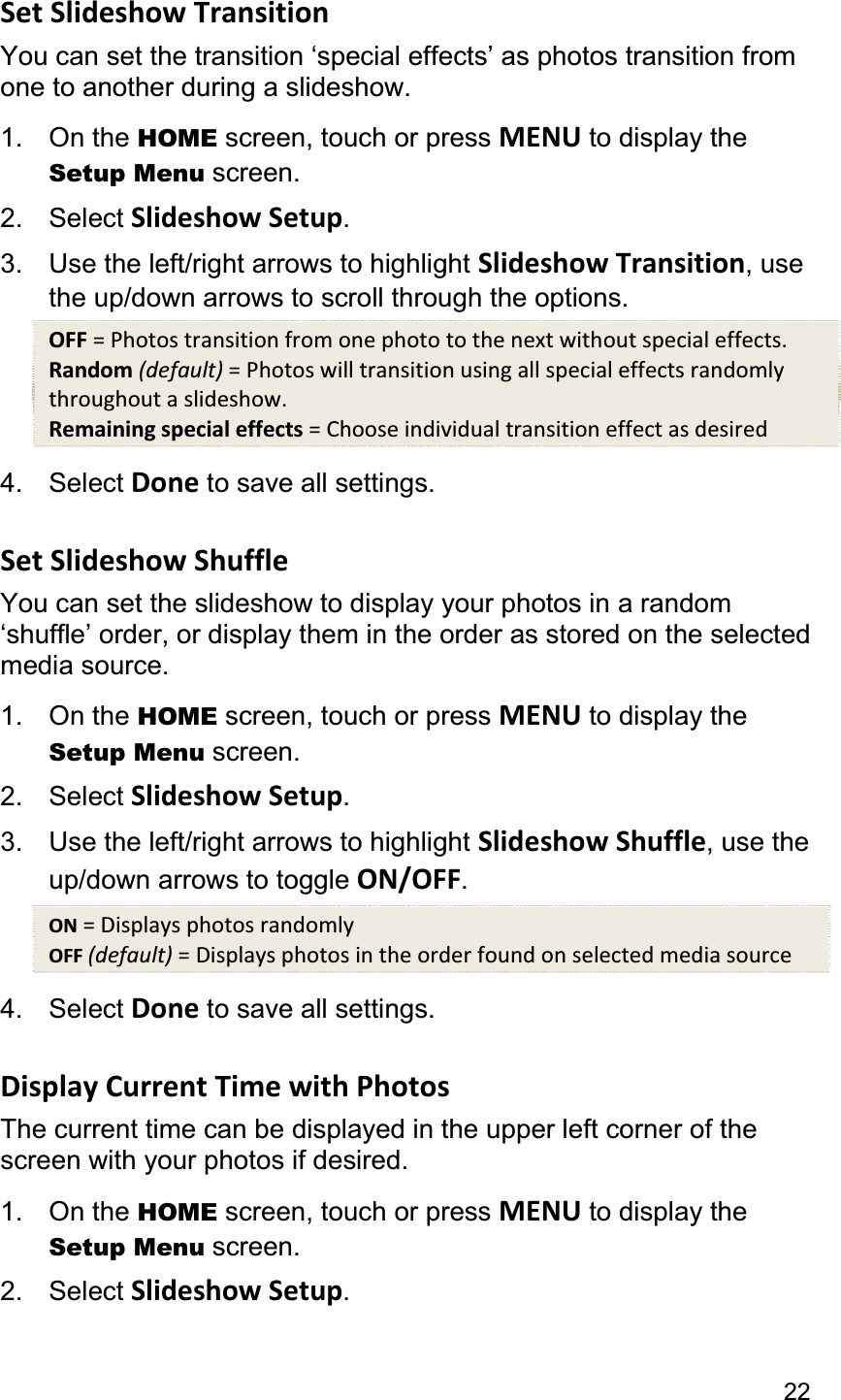 22Set Slideshow Transition You can set the transition ‘special effects’ as photos transition from one to another during a slideshow. 1. On the HOME screen, touch or press MENU to display the Setup Menu screen. 2. Select Slideshow Setup.3.  Use the left/right arrows to highlight Slideshow Transition, use the up/down arrows to scroll through the options. OFF = Photos transition from one photo to the next without special effects. Random (default) = Photos will transition using all special effects randomly throughout a slideshow. Remaining special effects = Choose individual transition effect as desired 4. Select Done to save all settings. Set Slideshow Shuffle You can set the slideshow to display your photos in a random ‘shuffle’ order, or display them in the order as stored on the selected media source. 1. On the HOME screen, touch or press MENU to display the Setup Menu screen. 2. Select Slideshow Setup.3.  Use the left/right arrows to highlight Slideshow Shuffle, use the up/down arrows to toggle ON/OFF.ON = Displays photos randomly OFF (default) = Displays photos in the order found on selected media source 4. Select Done to save all settings. Display Current Time with Photos The current time can be displayed in the upper left corner of the screen with your photos if desired. 1. On the HOME screen, touch or press MENU to display the Setup Menu screen. 2. Select Slideshow Setup.